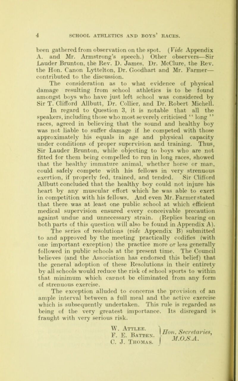 been gathered from observation on the spot. (Vide Appendix A. and Mr. Armstrong’s speech.) Other observers—Sir Lauder Brunton, the Rev. D. James, Dr. McClure, the Rev. the Hon. Canon Lyttelton, Dr. Goodhart and Mr. Farmer— contributed to the discussion. The consideration as to what evidence of ph>sical damage resulting from school athletics is to be found amongst boys who have just left school was considered by Sir T. Clifford Allbutt, Dr. Collier, and Dr. Robert Michell. In regard to Question 3, it is notable that all the speakers, including those who most severelv criticised “ long ” races, agreed in believing that the sound and healthy boy was not liable to suffer damage if he competed with those approximately his equals in age and physical capacity under conditions of proper supervision and training. Thus, Sir Lauder Brunton, while objecting to boys who are not fitted for them being compelled to nin in long races, showed that the health} immature animal, whether horse or mar, could safely compete with his fellow's in very strenuous exertion, if properly fed, trained, and tended. Sir C’lifibrd Allbutt concluded that the healthy boy could not injure his heart by any muscular effort which he was able to exert in com|>etition with his fellow’s. And even Mr. Farmer stated that there was at least one public school at which efficient medical supervision ensured every conceivable precaution against undue and unnecessary strain. (Replies bearing on both parts of this question will also be found in Appendix A). The series of resolutions (vide Appendix B) submitted to and approved by the meeting practically codifies (with one important exception) the practice more or less generally followed in public schools at the present time. The Council believes (and the Association has endorsed this belief) that the general adoption of these Resolutions in their entirety by all schools would reduce the risk of school sports to within that minimum which cannot be eliminated from any form of strenuous exercise. The exception alluded to concerns the provision of an ani])le interval between a full meal and the active exercise whicli is subsequently undertaken. This rule is regarded as being of the very greatest importance. Its disregard is fraught with very serious risk. \V. Attlee. I F. E. Batten. - C. J. Thomas. I 1 Iloti. Secretariciiy r J/.0.,S’.A.