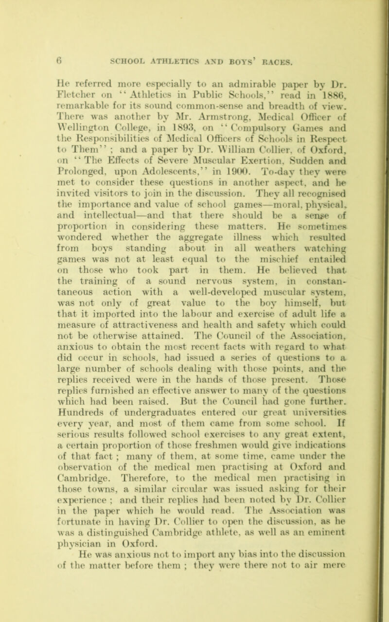 He referred more especially to an admirable paper by Dr. Fletcher on “Athletics in Public Schools,” read in 188(>, remarkable for its sound common-sense and breadth of view. There was another by Mr. Armstrong, Medical Officer of Wellington College, in 1893, on “ (’ompulsory Games and the Responsibilities of ^ledical Officers of S<^'hools in Respect to Them” ; and a pa|X‘r by Dr. William Collier, of Oxford, on “The Effects of Severe Muscular Exertion, Sudden and Prolonged, upon Adolescents,” in 19<M>. To-day they were met to consider these questions in another aspect, and he invited visitors to join in the discussion. They all recognised the importance and value of school games—moral, phj’sical,. and intellectual—and that there should be a sense of proportion in considering these matters. He sometimes wondered whether the aggregate illness which resulted from boys standing about in all weathers watching games was not at least equal to the mischief entaik*d on those who took part in them. He believed that the training of a sound nervous system, in constan- taneous action with a well-developed mu.scular system, was not only of great value to the boy himself, but that it imported into the labour and exercise of adult life a measure of attractiveness and health and safety which could not be otherwise attained. The Council of the Association, anxious to obtain the most recent facts with regard to what did occur in schools, had issued a series of questions to a large number of schools dealing with those points, and the replies received were in the hands of those j)resent. Those replies fumished an effective answer to many of the questions which had been raised. But the Council had gone further. Hundreds of undergraduates entered our great universities every year, and most of them came from some school. If serious results followed school exercises to any great extent, a certain proportion of those freshmen would give indications of that fact ; many of them, at some time, came under the observation of the medical men practising at Oxford and Cambridge. Therefore, to the medical men practising in those towns, a similar circular was issued asking for their ex|K‘rience ; and their replies had been noted by Dr. Collier in the papc'r which he would read. The Ass<K‘iation was fortunate in having Dr. Collier to o]xui the discussion, as he was a distinguished Cambridge athlete, as well as an eminent ])hysician in Oxford. He was anxious not to import any bias into the discussion of the matter before them ; they were then' not to air mere