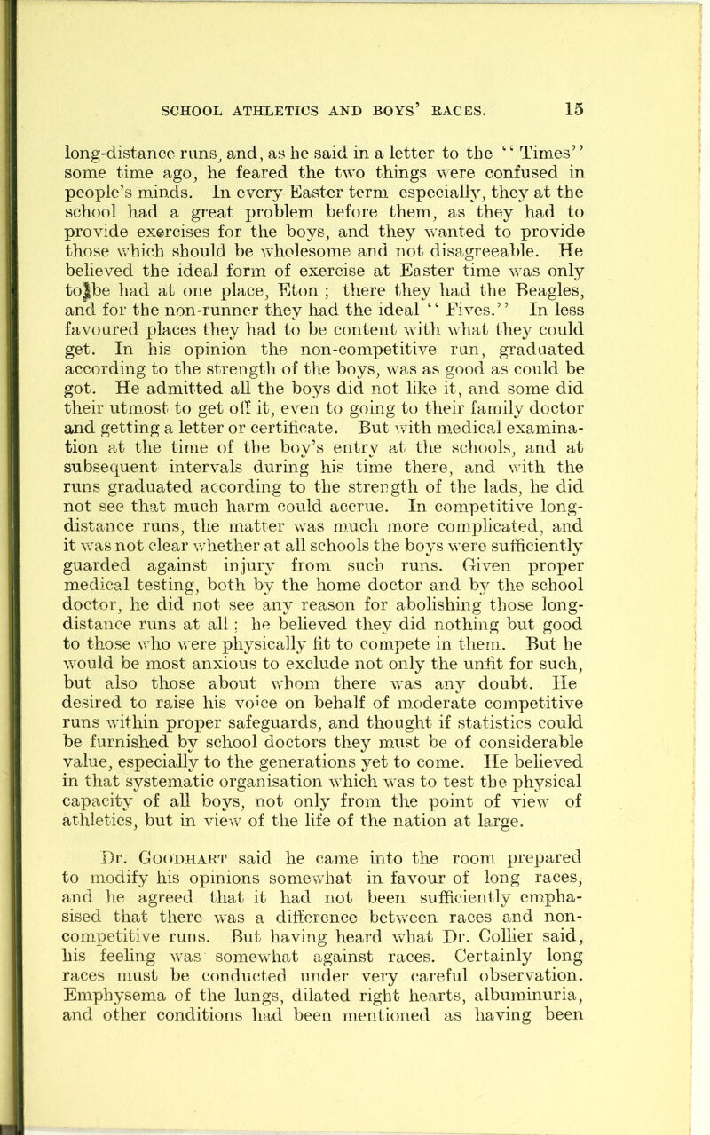 long-distance rnns^ and, as he said in a letter to the “ Times” some time ago, he feared the two things were confused in people’s minds. In every Easter term especially, they at the school had a great problem before them, as they had to provide exercises for the boys, and they wanted to provide those which should be wdiolesome and not disagreeable. He believed the ideal form of exercise at Easter time was only to|be had at one place, Eton ; there they had the Beagles, and for the non-runner they had the ideal “ Fives.” In less favoured places they had to be content woth what they could get. In his opinion the non-competitive run, graduated according to the strength of the boys, w^as as good as could be got. He admitted all the boys did not like it, and some did their utm.ost to get oil it, even to going to their family doctor and getting a letter or certificate. But v/ith medical examina- tion at the time of the boy’s entry at the schools, and at subsequent intervals during his time there, and wdth the runs graduated according to the strength of the lads, he did not see that much harm could accrue. In competitive long- distance runs, the matter v/as much more complicated, and it vcas not clear v/hether at all schools the boys w^ere sufficiently guarded against injury from such runs. Given proper m.edical testing, both by the home doctor and bj^ the school doctor, he did not see any reason for abolishing those long- distance runs at all; he believed they did nothing but good to those wffio were physically fit to compete in them.. But he wnuld be most anxious to exclude not only the unfit for such, but also those about wFom there was any doubt. He desired to raise his voice on behalf of moderate competitive runs within proper safeguards, and thought if statistics could be furnished by school doctors they must be of considerable value, especially to the generations yet to come. He believed in that systematic organisation wffiich was to test the physical capacity of all boys, not only from the point of view of athletics, but in view of the life of the nation at large. Dr. Goodhaet said he came into the room prepared to modify his opinions somewdiat in favour of long races, and he agreed that it had not been sufficiently erc.pha- sised that there was a difference between races and non- competitive runs. But having heard what Dr. Collier said, his feeling w-as somewhat against races. Certainly long races must be conducted under very careful observation. Emphysema of the lungs, dilated right hearts, albuminuria, and other conditions had been mentioned as having been