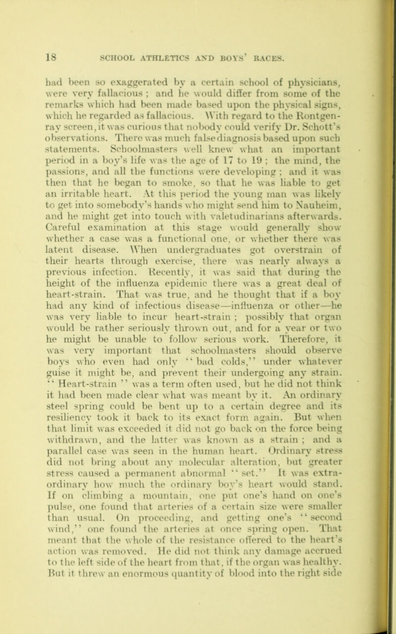 luicl been so exaggerated by a certain school of physicians, were very fallacious ; and he woulil differ from some of the remarks which had been made based upon the physical signs, which he regarded as fallacious. With regard to the Uontgen- ray screen,it was curious that nobody could verify Dr. Schott’s observations. There was much false diagnosis based upon such statements. Schoolmasters well knew what an important pericKl in a boy’s life was the age of 17 to 19 ; the mind, the passions, and all the functions were developing ; and it was then that he began to smoke, so that he was liable to get an irritable heart. At this period the young man was likely to get into somebody’s hands who might send him to Nauheim, and he might get into touch with valetudinarians afterwards. Careful examination at this stage would generally show whether a case was a functional one. or whether there was latent disease. When undergraduates got overstrain of their hearts through exercise, there was nearly always a previous infection. Recently, it was said that during the height of the influenza epidemic there was a great deal of heart-strain. That was true, and he thought that if a boy had any kind of infectious disease—inlluenza or other—he was very liable to incur heart-strain ; possibly that organ would be rather seriously thrown out, and for a year or two he might be unable to follow serious work. Therefore, it was very important that schoolmasters should observe boys who even had only “ bad colds,” under whatever guise it might be, and ])revent their undergoing any strain. “ Heart-strain ” was a term often used, but he did not think it had been made clear what was meant by it. An ordinary steel sj)ring could be bent up to a certain degree and its resiliency took it back to its exact form again. But when that limit was exceeded it did not go back on the force being withdrawn, and the latter was known as a strain ; and a parallel case was seen in the human heart. Ordinary stress did not l)i'ing about any molecular alteration, but greater stress caused a })crmanent abnormal “ set.” It was extra- ordinary how nnich the ordinary boy's heart would stand. If on climbing a mountain, one put one's haiul on one’s ])ulse, one found that arteries of a certain size were smaller than usual. On proceeding, ami getting one's ” second wind,” one found the arteries at once sj)ring open. That meant that the whole of the resistance offered to the heart’s action was removed. He did not think any damage accrued to the left side of the heart from that, if the organ was healthy. Rut it threw an enormous ([uantity of blood into the right side