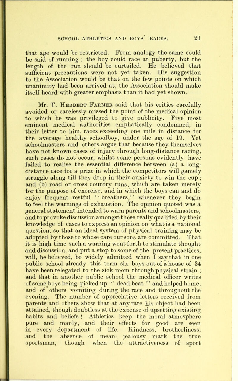 that age would be restricted. From analogy the same could he said of running : the boy could race at puberty, but the length of the run should be curtailed. He believed that sufficient precautions were not yet taken. His suggestion to the Association would be that on the few points on which unanimity had been arrived at, the Association should make itself heard’with greater emphasis than it had yet shown. Mr. T. Herbert Farmer said that his critics carefully avoided or carelessly missed the point of the medical opinion to which he was privileged to give publicity. Five most eminent medical authorities emphatically condemned, in their letter to him, races exceeding one mile in distance for the average healthy schoolboy, under the age of 19. Yet schoolmasters and others argue that because they themselves have not known cases of injury through long-distance racing, such cases do not occur, whilst some persons evidently have failed to realise the essential difference between (a) a long- distance race for a prize in which the competitors will gamely struggle along till they drop in their anxiety to win the cup; and (b) road or cross country runs, which are taken merely for the purpose of exercise, and in which the boys can and do enjoy frequent restful “breathers/’ whenever they begin to feel the warnings of exhaustion. The opinion quoted was a general statement intended to warn parents and schoolmasters, and to provoke discussion amongst those really qualified by their knowledge of cases to express an opinion on what is a national question, so that an ideal system of physical training may be adopted by those to whose care our sons are committed. That it is high time such a warning went forth to stimulate thought and discussion, and put a stop to some of the present practices, will, he believed, be widely admitted when I say that in one public school already this term six boys out of a house of 34 have been relegated to the sick room through physical strain ; and that in another public school the medical officer writes of some^boys being picked up ‘ ‘ dead beat ’ ’ and helped home, and of others vomiting during the race and throughout the evening. The number of appreciative letters received from parents and others show that at any rate his object had been attained, though doubtless at the expense of upsetting existing habits and beliefs ! Athletics keep the moral atmosphere pure and manly, and their effects for good are seen in every department of life. Kindness, brotherliness, and the absence of mean jealousy mark the true sportsman, though when the attractiveness of sport