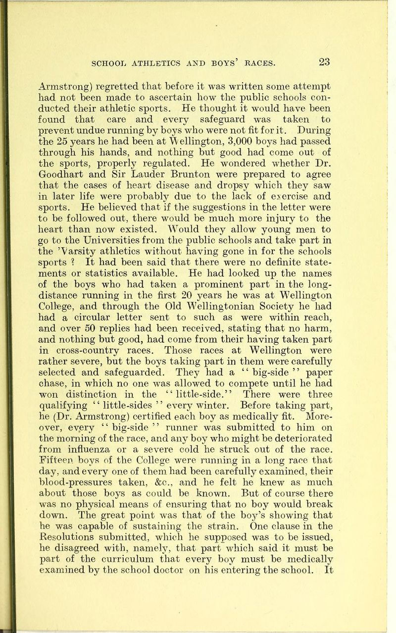 Armstrong) regretted that before it was written some attempt had not been made to ascertain how the public schools con- ducted their athletic sports. He thought it would have been found that care and every safeguard was taken to prevent undue running by boys who were not fit for it. During the 25 years he had been at W ellington, 3,000 boys had passed through his hands, and nothing but good had come out of the sports, properly regulated. He wondered w^hether Dr. Goodhart and Sir Lauder Brunton were prepared to agree that the cases of heart disease and dropsy which they saw in later life were probably due to the lack of exercise and sports. He believed that if the suggestions in the letter were to be followed out, there would be much more injury to the heart than now existed. Would they allow young men to go to the Universities from the public schools and take part in the ’Varsity athletics without having gone in for the schools sports ? It had been said that there were no definite state- ments or statistics available. He had looked up the names of the boys who had taken a prominent part in the long- distance running in the first 20 years he was at Wellington College, and through the Old Wellingtonian Society he had had a circular letter sent to such as were within reach, and over 50 replies had been received, stating that no harm, and nothing but good, had come from their having taken part in cross-country races. Those races at Wellington were rather severe, but the boys taking part in them were carefully selected and safeguarded. They had a “ big-side ” paper chase, in which no one was allowed to compete until he had won distinction in the “little-side.” There were three qualifying ‘ ‘ little-sides ’ ’ every winter. Before taking part, he (Dr. Armstrong) certified each boy as medically fit. More- over, every “ big-side ” runner was submitted to him on the morning of the race, and any boy who might be deteriorated from influenza or a severe cold he struck out of the race. Eifteen boys of the College were running in a long race that day, and every one of them had been carefully examined, their blood-pressures taken, &c., and he felt he knew as much about those boys as could be known. But of course there was no physical means of ensuring that no boy would break down. The great point was that of the boy’s showing that he was capable of sustaining the strain. One clause in the Resolutions submitted, which he supposed was to be issued, he disagreed with, namely, that part which said it must be part of the curriculum that every boy must be medically examined by the school doctor on his entering the school. It