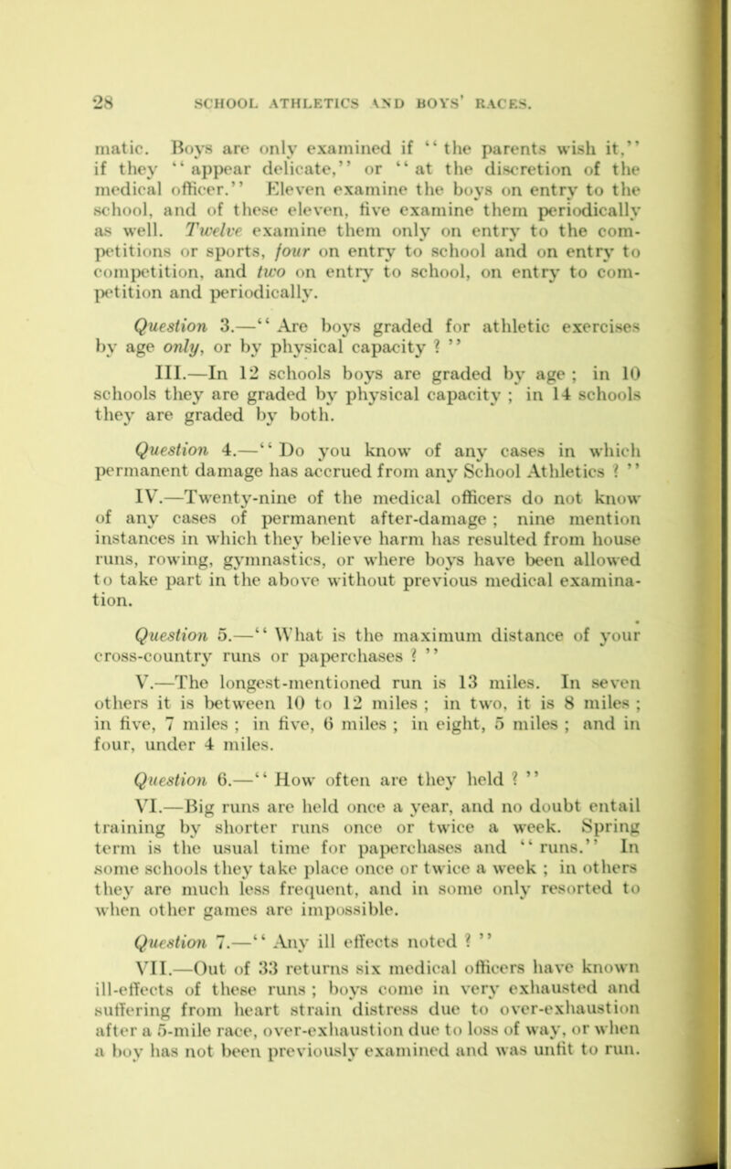 matic. Boys are only examined if “ the parents wish it,” if they ” appear delicate,” or ” at the discretion of the medical officer.” F^leven examine the boys on entry to the school, and of these eleven, five examine them periodically as well. Twelve examine them only on entry to the com- petitions or sports, jour on entry to school and on entiy' to comjxtition, and two on entry to school, on entry to com- petition and })eriodically. Question 3.—“ Are boys graded for athletic exercises by age only, or by physical capacity ? ” III.—In 12 schools boys are graded by age ; in 10 schools they are graded by physical capacity ; in 14 schools they are graded by both. Question 4.—“ Do you know’ of any cases in which permanent damage has accrued from any School Athletics ? ” IV’.—Tw'enty-nine of the medical officers do not know* of any cases of permanent after-damage ; nine mention instances in which they believe harm has resulted from house runs, rowing, gymnastics, or w’here boys have been allowed to take part in the above without previous medical examina- tion. Question 5.—“ What is the maximum distance of your cross-country runs or paperchases ? ” V. —The longest-mentioned run is 13 miles. In seven others it is Ix'tween 10 to 12 miles ; in two, it is 8 miles ; in five, 7 miles ; in five, 6 miles ; in eight, 5 miles ; and in four, under 4 miles. Question 6.—“ How often are they held ? ” VI. —Big runs are held once a year, and no doubt entail training by shorter runs once or tw’ice a w’cek. Spring term is the usual time for paperchases and “ runs.” In some schools they take place once or tw ice a week ; in others they are much less frecpient, and in some only resorted to when other games are impossible. Question 7.—“ Any ill effects noted ? ” \’^II.—Out of 33 returns six medical officers have known ill-effects of these runs ; boys come in very exhausted and suffering from heart strain distress due to over-exhaustion after a 5-mile race, over-exhaustion due to loss of way, or when a hoy has not been previously examined and was unfit to run.