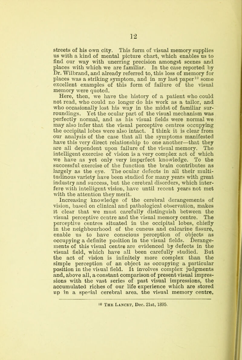 ]2 streets of his own city. This form of visual memory supplies us with a kind of mental picture chart, which enables us to find our way with unerring precision amongst scenes and places with which we are familiar. In the case reported by Dr. Wilbrand, and already referred to, this loss of memory for places was a striking symptom, and in my last paper some excellent examples of this form of failure of the visual memory were quoted. Here, then, we have the history of a patient who could not read, who could no longer do his work as a tailor, and who occasionally lost his way in the midst of familiar sur- roundings. Yet the ocular part of the visual mechanism was perfectly normal, and as his visual fields were normal we may also infer that the visual perceptive centres occupying the occipital lobes were also intact. I think it is clear from our analysis of the case that all the symptoms manifested have this very direct relationship to one another—that they are all dependent upon failure of the visual memory. The intelligent exercise of vision is a very complex act of which we have as yet only very imperfect knowledge. To the successful exercise of the function the brain contributes as largely as the eye. The ocular defects in all their multi- tudinous variety have been studied for many years with great industry and success, but the cerebral disorders, which inter- fere with intelligent vision, have until recent years not met with the attention they merit. Increasing knowledge of the cerebral derangements of vision, based on clinical and pathological observation, makes it clear that we must carefully distinguish between the visual perceptive centre and the visual memory centre. The perceptive centres situated in the occipital lobes, chiefiy in the neighbourhood of the cuneus and calcarine fissure, enable us to have conscious perception of objects as occupying a definite position in the visual fields. Derange- ments of this visual centre are evidenced by defects in the visual field, which have all been carefully studied. But the act of vision is infinitely more complex than the simple perception of an object as occupying a particular position in the visual field. It involves complex judgments and, above all, a constant comparison of present visual impres- sions with the vast series of past visual impressions, the accumulated riches of our life experience which are stored up in a spe<^.ial cerebral area, the visual memory centre.