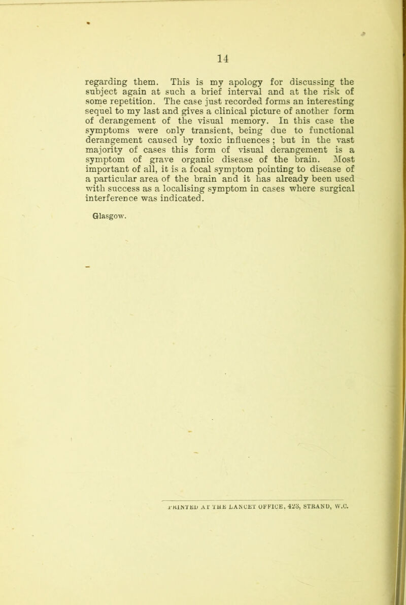 regarding them. This is my apology for discussing the subject again at such a brief interval and at the risk of some repetition. The case just recorded forms an interesting sequel to my last and gives a clinical picture of another form of derangement of the visual memory. In this case the symptoms were only transient, being due to functional derangement caused by toxic influences ; but in the vast majority of cases this form of visual derangement is a symptom of grave organic disease of the brain. Most important of all, it is a focal symptom pointing to disease of a particular area of the brain and it has already been used with success as a localising symptom in cases where surgical interference was indicated. Glasgow. jr-KlWi KO Ai' TliJi LANUiST OFFICE. 42b, STKANU, W.U.