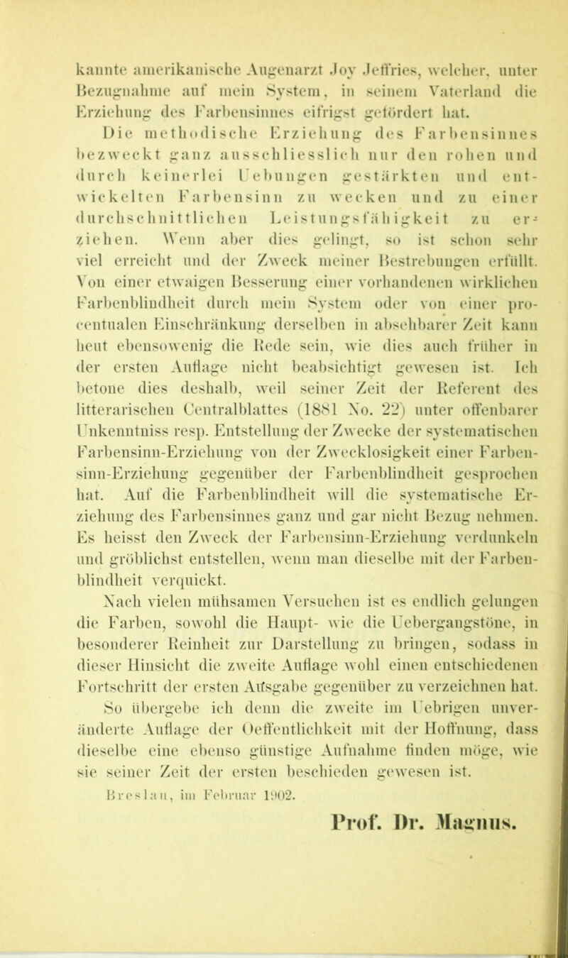 kannte ainerikaniselie Angenar/t .loy .lert'ries, welelier, unter Hezujrnaliine aut* mein System, in seinem Vaterlaml die Krzieliun^^ des Farl>ensinnes eitrigst ^etördert hat. Die methodische Frziehunj; des Farl»ensinnes l»ezweckt •ranz ausschliesslich nur den rohen uml durch keinerlei Fehun^en ^^estärkten und ent- wickelten Farbensinn zu wecken und zu einer durchschnittlichen l.eistun^^sfä h i«rkei t zu er- ziehen. Wenn aber dies ^elin^^t, so ist schon sehr viel erreicht und der Zweck meiner Hestrebun^en erbillt. Von einer etwaigen Besserung eiiKM* vorhandenen wirklichen Farbenbliudheit durch mein System oder von einer pro- ccntualen Finschränkung derselben in absehbarer Zeit kann heut ebensowenig die Bede sein, wie dies auch früher in der ersten Autlage nicht beabsichtigt gewesen ist. Ich betone dies deshalb, weil seiner Zeit der Beferent des litterarischen Centralblattes (18S1 Xo. 22) unter otfenbarer Fnkenntniss resp. Entstellung der Zwecke der systematischen Farbensinn-Erziehung von der Zwecklosigkeit einer Farben- sinn-Erziehung gegenüber der Farbenblindheit ges])rochen hat. Auf die Farbenblindheit will die systematische Er- ziehung des Farbensinnes ganz und gar nicht Bezug nehmen. Es heisst den Zweck der Farl)ensinn-Erziehung verdunkeln und gröblichst entstellen, wenn man dieselbe mit der Farben- blindheit verquickt. Nach vielen mühsamen Versuchen ist es endlich gelungen die Farben, sowohl die Haupt- wie die Febergangstöne, in besonderer Beinheit zur Darstellung zu bringen, sodass in dieser Hinsicht die zweite Autlage wohl einen entschiedenen Fortschritt der ersten Ausgabe gegenüber zu verzeichnen hat. So ül)ergebe ich denn die zweite im Febrigen unver- iinderte Autlage der ()etfentlichkeit mit der Hottnung, dass dieselbe eine ebenso günstige Aufnahme finden möge, wie sie seiner Zeit der ersten beschieden gewesen ist. I>r(‘slaii, ini Foliniar ll)()2. Prof. I>r. 3Iau'inis,