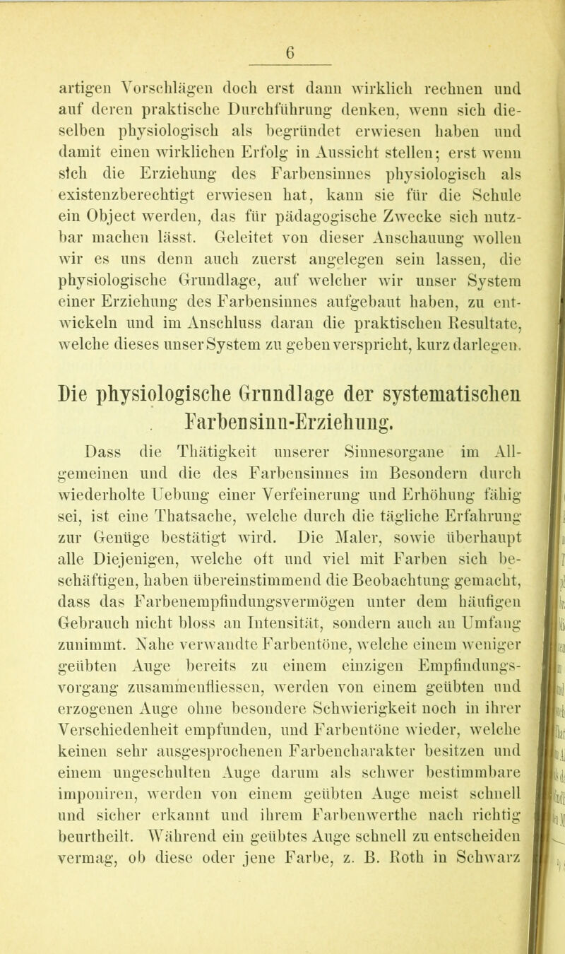 artigen Vorsclilägen docli erst dann ^yirklicll rechnen und auf deren praktische Durchführung denken, wenn sich die- selben physiologisch als begründet erwiesen haben und damit einen Avirklichen Erfolg in Aussicht stellen; erst AA^enn sich die Erziehung des Farbensinnes physiologisch als existenzberechtigt erAviesen hat, kann sie für die Schule ein Object AA^erden, das für pädagogische ZAA^ecke sich nutz- bar machen lässt. Geleitet von dieser Anschauung Avollen AAÜr es uns denn auch zuerst angelegen sein lassen, die physiologische Grundlage, auf Avelcher Avir unser System einer Erziehung des Farbensinnes aufgebaut haben, zu ent- AA ickeln und im Anschluss daran die praktischen Eesultate, Avelche dieses unser System zu geben verspricht, kurz darlegen. Die physiologische Grundlage der systematischen Farben simi-Erziehnug. Dass die Thätigkeit unserer Sinnesorgane im All- gemeinen und die des Farbensinnes im Besondern durch Aviederholte Uebung einer Verfeinerung und Erhöhung fähig sei, ist eine Thatsache, Avelche durch die tägliche Erfahrung zur Genüge bestätigt Avird. Die Maler, soAvie überhaupt alle Diejenigen, AA^elche oft und viel mit Farben sich be- schäftigen, haben übereinstimmend die Beobachtung gemacht, dass das Farbenempfindungsvermögen unter dem häufigen Gebrauch nicht bloss an Intensität, sondern auch an Umfang zunimmt. Xahe verAvandte Farbentöne, Avelche einem Aveniger geübten Auge bereits zu einem einzigen Empfindungs- vorgang zusammentliessen, Averden von einem geübten und erzogenen Auge ohne besondere ScliAvierigkeit noch in ihrer Verschiedenheit empfunden, und Farbentöne Avieder, Avelche keinen sehr ausgesprochenen Farbencharakter besitzen und einem ungeschulten Auge darum als scliAver bestimmbare imponiren, Averden von einem geübten Auge meist schnell und sicher erkannt und ihrem FarbeiiAverthe nach richtig beurtheilt. Während ein geübtes Auge schnell zu entscheiden vermag, ob diese oder jene Farbe, z. B. Both in ScliAvarz