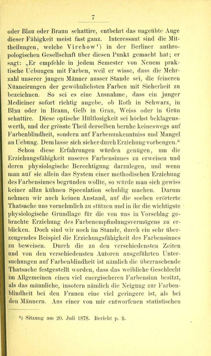 Y oder Blau oder Braun schattire, entbehrt das ungeübte Auge dieser Fähigkeit meist fast ganz. Interessant sind die Mit- theilungen, welche Virchow‘) in der Berliner anthro- pologischen Gesellschaft über diesen Punkt gemacht hat; er sagt: „Er empfehle in jedem Semester von Neuem prak- tische Hebungen mit Farben, weil er wisse, dass die Mehr- zahl unserer jungen Männer ausser Stande sei, die feineren Nüancirungen der gewöhnlichsten Farben mit Sicherheit zu bezeichnen. So sei es eine Ausnahme, dass ein junger Mediciner sofort richtig angebe, ob Roth in Schwarz, in Blau oder in Braun, Gelb in Grau, Weiss oder in Grün schattire. Diese optische Hültlosigkeit sei höchst beklagens- werth, und der grösste Theil derselben beruhe keineswegs auf Farbenblindheit, sondern auf Farbenunkenntniss und Mangel anUebung. Dem lasse sich sicher durch Erziehung Vorbeugen.“ Schon diese Erfahrungen würden genügen, um die Erziehungsfähigkeit unseres Farbensinnes zu erweisen und deren physiologische Berechtigung darzulegen, und wenn man auf sie allein das System einer methodischen Erziehung des Farbensinnes begründen wollte, so würde man sich gewiss keiner allzu kühnen Speculation schuldig machen. Darum nehmen wir auch keinen Anstand, auf die soeben erörterte Thatsache uns vornehmlich zu stützen und in ihr die wichtigste ' physiologische Grundlage für die von uns in Vorschlag ge- brachte Erziehung des Farbenemptindungsvermögens zu er- blicken. Doch sind wir noch im Stande, durch ein sehr über- zeugendes Beispiel die Erziehungsfähigkeit des Farbensinnes zu beweisen. Durch die zu den verschiedensten Zeiten und von den verschiedensten Autoren ausgeführten Unter- suchungen auf Farbenblindheit ist nämlich die überraschende Thatsache festgestellt worden, dass das weibliche Geschlecht im Allgemeinen einen viel energischeren Farbensinn besitzt, als das männliche, insofern nämlich die Neigung zur Farben- blindheit bei den Frauen eine viel geringere ist, als bei den Männern. Aus einer von mir entworfenen statistischen b Sitzung am 20. Juli 1878. Bericht p. 9.