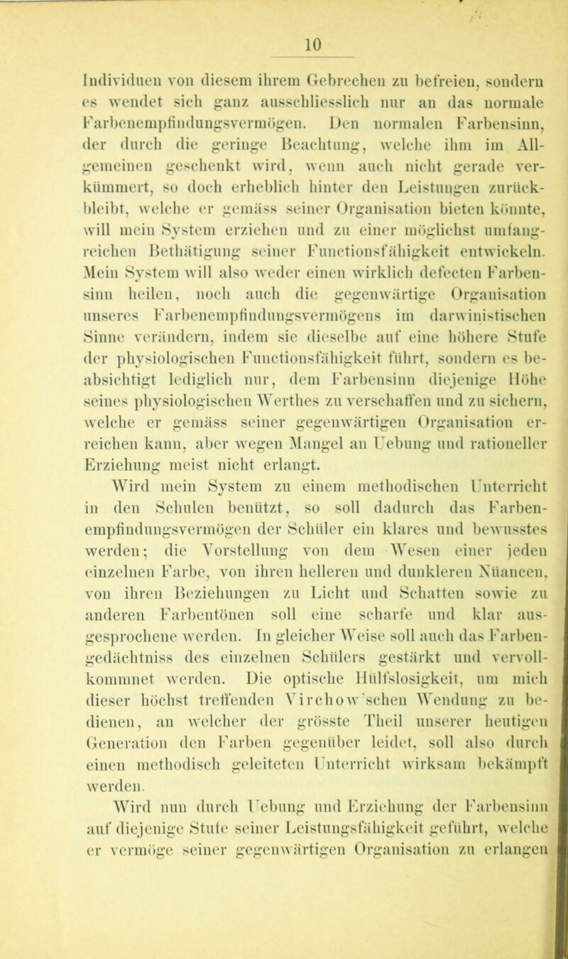 Individuen von diesem ihrem Gebrechen zu befreien, sondern es wendet sieh ganz ausschliesslich nur an das normale Farhenemptindungsvermügen. Den normalen Farbensinn, der durch die geringe Beachtung, welche ihm im All- gemeinen geschenkt wird, wenn auch nicht gerade ver- kümmert, so doch erheblich hinter den Leistungen zurück- bleibt, welche er gemäss seiner Organisation hieten krmnte, will mein System erziehen und zu einer möglichst umtang- reichen Bethätigung seiner Functionsfähigkeit entwickeln. Mein System will also weder einen wirklich defecten Farben- sinn heilen, noch auch die gegenwärtige Organisation unseres Farbenemptindungsvermögens im darwinistischen Sinne verändern, indem sie dieselbe auf eine höhere Stufe der physiologischen Functionsfähigkeit führt, sondern es be- absichtigt lediglich nur, dem Farbensinn diejenige Höhe seines physiologischen AVerthes zu verschaffen und zu sichern, welche er gemäss seiner gegenwärtigen Organisation er- reichen kann, al)er wegen Alangel an Uebung und rationeller Erziehung meist nicht erlangt. Wird mein System zu einem methodischen Unterricht in den Schulen benützt, so soll dadurch das Farben- empfindungsvermögen der Schüler ein klares und bewusstes werden; die Vorstellung von dem AVesen einer jeden (‘inzelnen Farbe, von ihren helleren und dunkleren Xüancen, von ihren Beziehungen zu Licht und Schatten sowie zu anderen Farbentönen soll eine scharfe und klar aus- gesprochene werden. In gleicher AAVdse soll auch das Farben- gedächtniss des einzelnen Schülers gestärkt und vervoll- kommnet worden. Die optische llülfslosigkeit, um mich dieser höchst treffenden AMrchow’schen AA^ndiing zu be- dienen, an welcher der grösste Theil unserer heutigen Generation den Farben gegenüber leidet, soll also durch einen methodisch geleiteten Unterricht wirksam bekämpft werden. AAlrd nun durch Uchung und Erziehung der Farbensinn auf diejenige Stute seiner Leistungsfähigkeit geführt, welche er verm()ge seiner gegenwärtigen Organisation zu erlangen k