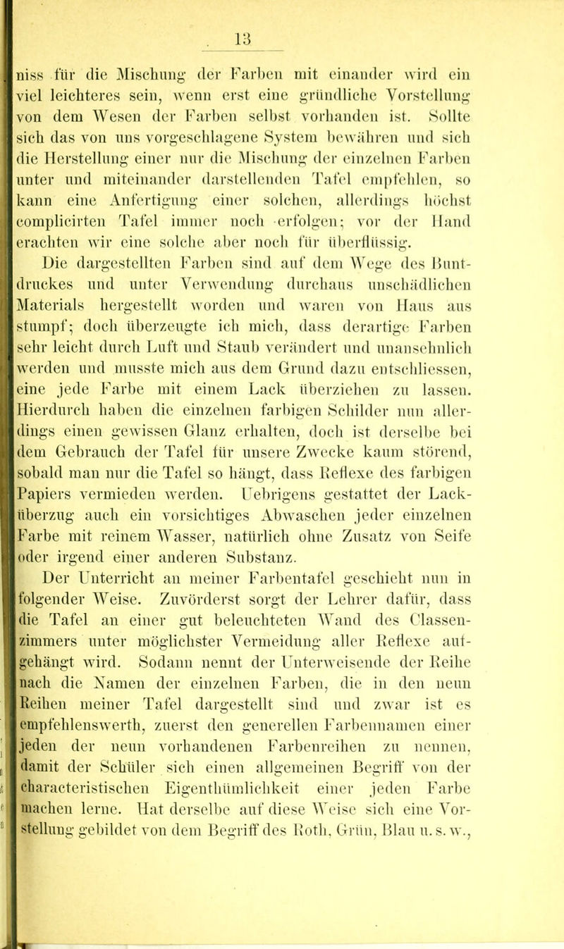 üi8S für die Mischung’ der Farl)cn mit einander wird ein viel leichteres sein, wenn erst eine gründliche Vorstellnng von dem Wesen der Farben seihst vorhanden ist. Sollte sich das von uns vorgeschlagene System bewähren und sich die Herstellnng einer nur die Mischung’ der einzelnen Farben unter und miteinander darstellenden Tafel empfehlen, so kann eine Anfertigung einer solchen, allerdings hdchst complicirten Tafel immer noch erfolgen; vor der Hand erachten wir eine solche aber noch für ühertlüssig. Die dargestellten Farben sind auf dem Wege des Bunt- druckes und unter Verwendung durchaus unschädlichen Materials hergestellt worden und w^arcn von Haus aus stumpf; doch überzeugte ich mich, dass derartige Farben sehr leicht durch Luft und Staub verändert und unansehnlich werden und musste mich aus dem Grund dazu entschliessen, eine jede Far])e mit einem Lack überziehen zu lassen. Hierdurch haben die einzelnen fai’l)igen Schilder nun aller- dings einen gewissen Glanz erhalten, doch ist derselbe bei dem Gebrauch der Tafel für unsere Zwecke kaum störend, sobald man nur die Tafel so hängt, dass Keflexe des farbigen Papiers vermieden w erden. Uehrigens gestattet der Lack- überzug auch ein vorsichtiges AbAvaschen jeder einzelnen Farbe mit reinem Wasser, natürlich ohne Zusatz von Seife oder irgend einer anderen Substanz. Der Unterricht an meiner Farhentafel geschieht nun in folgender Weise. Zuvörderst sorgt der Lehrer dafür, dass die Tafel an einer gut beleuchteten AVand des Classen- zimmers unter möglichster Vermeidung aller Keflexe aut- gehängt Avird. Sodann nennt der UnterAveisende der Keihe nach die Namen der einzelnen Farben, die in den neun Reihen meiner Tafel dargestellt sind und zAvar ist es empfehlensAverth, zuerst den generellen Farbennamen einer jeden der neun vorhandenen Farbenreihen zu nennen, damit der Schüler sich einen allgemeinen Begriff von der characteristischen Eigenthümlichkeit einer jeden Farbe machen lerne. Hat derselbe auf diese Weise sich eine Vor- stellung gebildet von dem Begriff des Kotli, Grün, Blau u. s. av.,