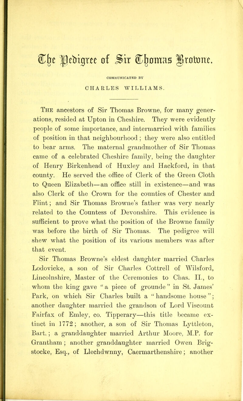 COMMUNICATED BY CHARLES WILLIAMS. The ancestors of Sir Thomas Browne, for many gener- ations, resided at Upton in Cheshire, They were evidently people of some importance, and intermarried with families of position in that neighbourhood ; they were also entitled to bear arms. The maternal grandmother of Sir Thomas came of a celebrated Cheshire family, being the daughter of Henry Birkenhead of Huxley and Hackford, in that county. He served the office of Clerk of the Green Cloth to Queen Elizabeth—an office still in existence—and was also Clerk of the Crown for the counties of Chester and Flint; and Sir Thomas Browne’s father was very nearly related to the Countess of Devonshire. This evidence is sufficient to prove what the position of the Browne family was before the birth of Sir Thomas. The pedigree will shew what the position of its various members was after that event. Sir Thomas Browne’s eldest daughter married Charles Lodovicke, a son of Sir Charles Cottrell of Wilsford, Lincolnshire, Master of the Ceremonies to Chas. II., to whom the king gave a piece of grounde ” in St. James’ Park, on which Sir Charles built a “ handsome house ”; another daughter married the grandson of Lord Viscount Fairfax of Emley, co. Tipperary—this title became ex- tinct in 1772; another, a son of Sir Thomas Lyttleton, Bart. ; a granddaughter married Arthur Moore, M.P. for Grantham ; another granddaughter married Owen Brig- stocke, Esq., of Llechdwnny, Caermarthenshire; another