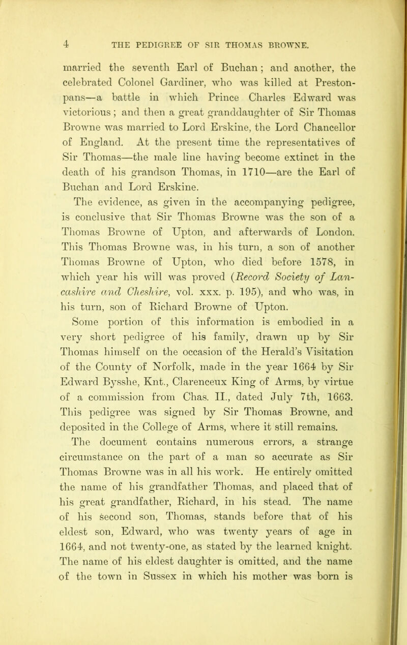 married the seventh Earl of Buchan ; and another, the celebrated Colonel Gardiner, who was killed at Preston- pans—a battle in which Prince Charles Edward was victorious; and then a great granddaughter of Sir Thomas Browne was married to Lord Erskine, the Lord Chancellor of England. At the present time the representatives of Sir Thomas—the male line havinor become extinct in the o death of his grandson Thomas, in 1710—are the Earl of Buchan and Lord Erskine. The evidence, as given in the accompanying pedigree, is conclusive that Sir Thomas Browne was the son of a Thomas Browne of Upton, and afterwards of London. This Thomas Browne was, in his turn, a son of another Thomas Browne of Upton, who died before 1578, in which year his will was proved {Record Society of Lan- cashire and Cheshire, vol. xxx. p. 195), and who was, in his turn, son of Richard Browne of Upton. Some portion of this information is embodied in a very short pedigree of his family, drawn up by Sir Thomas himself on the occasion of the Herald’s Visitation of the County of Norfolk, made in the year 1664 by Sir Edward Bysshe, Knt., Clarenceux King of Arms, by virtue of a commission from Chas. II., dated July 7th, 1663. This pedigree was signed by Sir Thomas Browne, and deposited in the College of Arms, where it still remains. Tlie document contains numerous errors, a strange circumstance on the part of a man so accurate as Sir Thomas BroAvne was in all his work. He entirely omitted the name of his grandfather Thomas, and placed that of his great grandfather, Richard, in his stead. The name of his second son, Thomas, stands before that of his eldest son, Edward, who Avas twenty years of age in 1664, and not twenty-one, as stated by the learned knight. The name of his eldest daughter is omitted, and the name of the toAvn in Sussex in which his mother was born is