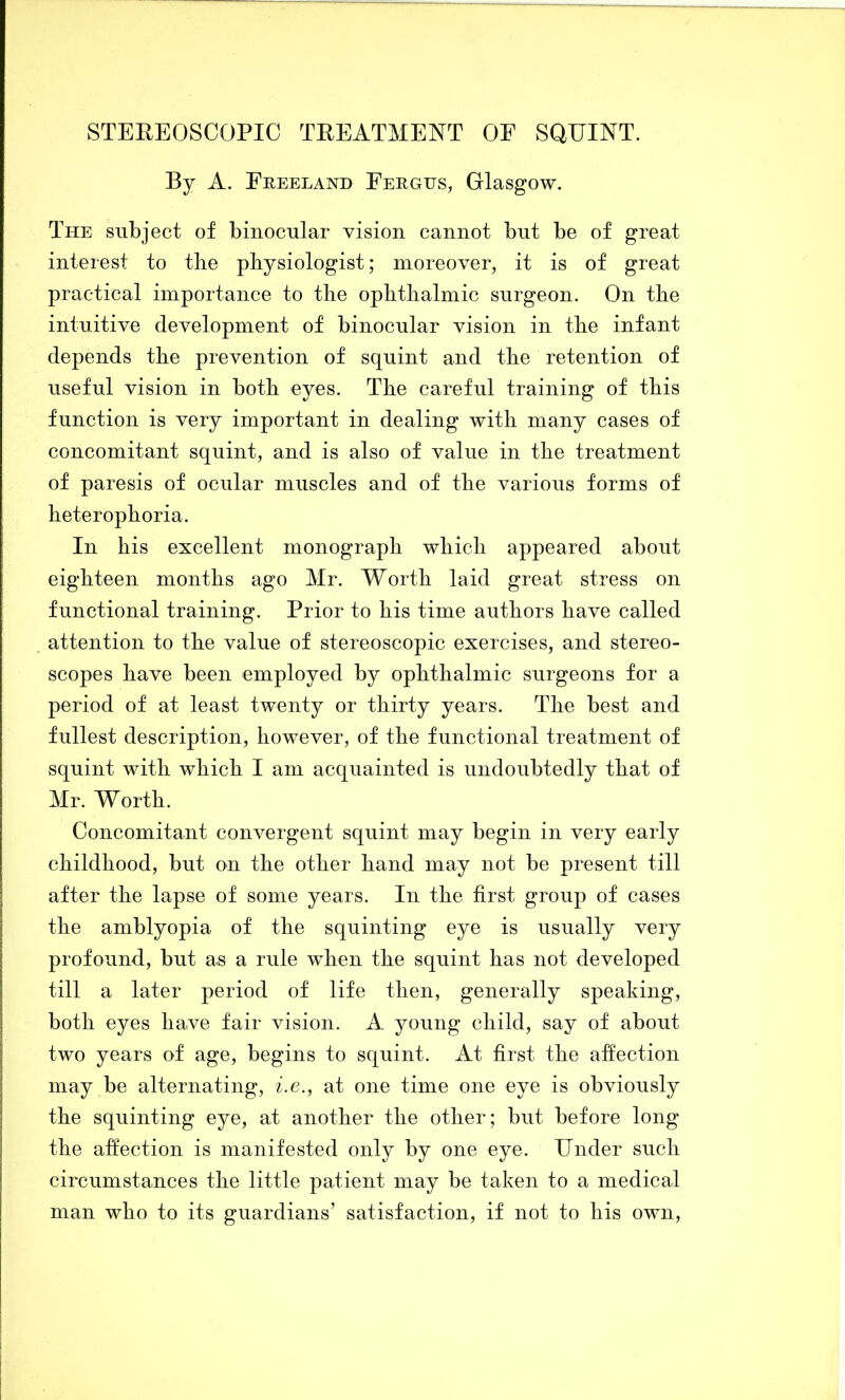 STEREOSCOPIC TREATMENT OE SQUINT. By A. Feeeland Eergus, Glasgow. The subject of binocular vision cannot but be of great interest to tlie physiologist; moreover, it is of great practical importance to the ophthalmic surgeon. On the intuitive development of binocular vision in the infant depends the prevention of squint and the retention of useful vision in both eyes. The careful training of this function is very important in dealing with many cases of concomitant squint, and is also of value in the treatment of paresis of ocular muscles and of the various forms of heterophoria. In his excellent monograph which appeared about eighteen months ago Mr. Worth laid great stress on functional training. Prior to his time authors have called attention to the value of stereoscopic exercises, and stereo- scopes have been employed by ophthalmic surgeons for a period of at least twenty or thirty years. The best and fullest description, however, of the functional treatment of squint with which I am acquainted is undoubtedly that of Mr. Worth. Concomitant convergent squint may begin in very early childhood, but on the other hand may not be present till after the lapse of some years. In the first group of cases the amblyopia of the squinting eye is usually very profound, but as a rule when the squint has not developed till a later period of life then, generally speaking, both eyes have fair vision. A young child, say of about two years of age, begins to squint. At first the affection may be alternating, i.e., at one time one eye is obviously the squinting eye, at another the other; but before long the affection is manifested only by one eye. Under such circumstances the little patient may be taken to a medical man who to its guardians’ satisfaction, if not to his own.