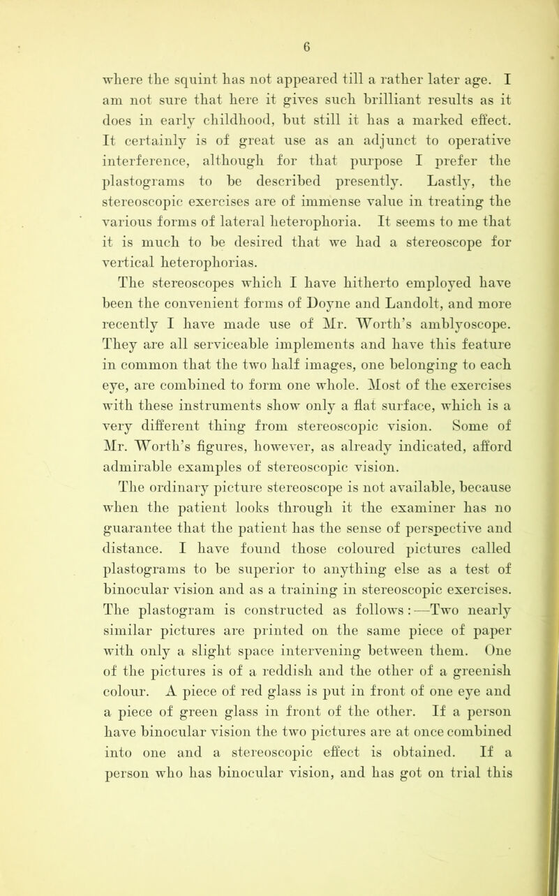am not sure that here it gives such brilliant results as it does in early childhood, but still it has a marked effect. It certainly is of great use as an adjunct to operative interference, although for that purpose I prefer the plastograms to be described presently. Lastly, the stereoscopic exercises are of immense value in treating the various forms of lateral heterophoria. It seems to me that it is much to be desired that Ave had a stereoscope for vertical heterophorias. The stereoscopes which I haA^e hitherto employed have been the coiiAmnient forms of Doyne and Landolt, and more recently I liaA^e made use of Mr. Worth’s amblyoscope. They are all serviceable implements and liaA^e this feature in common that the tAA’o half images, one belonging to each eye, are combined to form one Avhole. Most of the exercises with these instruments sIioav only a flat surface, aaLIcIi is a A^ery different thing from stereoscopic vision. Some of Mr. Worth’s figures, lioweA^er, as already indicated, afford admirable examples of stereoscopic vision. The ordinary picture stereoscope is not aAmilable, because AALen the patient looks through it the examiner has no guarantee that the patient has the sense of perspectiA^e and distance. I liaA^e found those coloured pictures called plastograms to be superior to anything else as a test of binocular Ausion and as a training in stereoscopic exercises. The plastogram is constructed as foIIoavs : —Tavo nearly similar pictures are printed on the same piece of paper Avith only a slight space inteiwening betAA^een them. One of the pictures is of a reddish and the other of a greenish colour. A piece of red glass is put in front of one eye and a piece of green glass in front of the other. If a person haAm binocular Ausioii the tAAm pictures are at once combined into one and a stereoscopic effect is obtained. If a person Avho has binocular vision, and has got on trial this