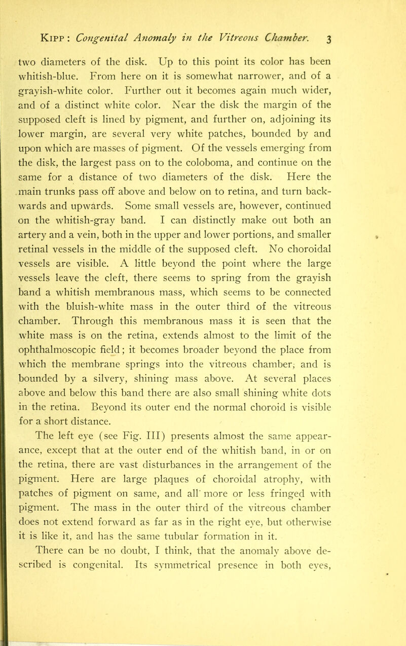two diameters of the disk. Up to this point its color has been whitish-bine. From here on it is somewhat narrower, and of a grayish-white color. Further out it becomes again much wider, and of a distinct white color. Near the disk the margin of the supposed cleft is lined by pigment, and further on, adjoining its lower margin, are several very white patches, bounded by and upon which are masses of pigment. Of the vessels emerging from the disk, the largest pass on to the coloboma, and continue on the same for a distance of two diameters of the disk. Here the main trunks pass off above and below on to retina, and turn back- wards and upwards. Some small vessels are, however, continued on the whitish-gray band. I can distinctly make out both an artery and a vein, both in the upper and lower portions, and smaller retinal vessels in the middle of the supposed cleft. No choroidal vessels are visible. A little beyond the point where the large vessels leave the cleft, there seems to spring from the grayish band a whitish membranous mass, which seems to be connected with the bluish-white mass in the outer third of the vitreous chamber. Through this membranous mass it is seen that the white mass is on the retina, extends almost to the limit of the ophthalmoscopic field; it becomes broader beyond the place from which the membrane springs into the vitreous chamber, and is bounded by a silvery, shining mass above. At several places above and below this band there are also small shining white dots in the retina. Beyond its outer end the normal choroid is visible for a short distance. The left eye (see Fig. Ill) presents almost the same appear- ance, except that at the outer end of the whitish band, in or on the retina, there are vast disturbances in the arrangement of the pigment. Here are large plaques of choroidal atrophy, with patches of pigment on same, and ah’ more or less fringed with pigment. The mass in the outer third of the vitreous chamber does not extend forward as far as in the right eye, but otherwise it is like it, and has the same tubular formation in it. There can be no doubt, I think, that the anomaly above de- scribed is congenital. Its symmetrical presence in both eyes.