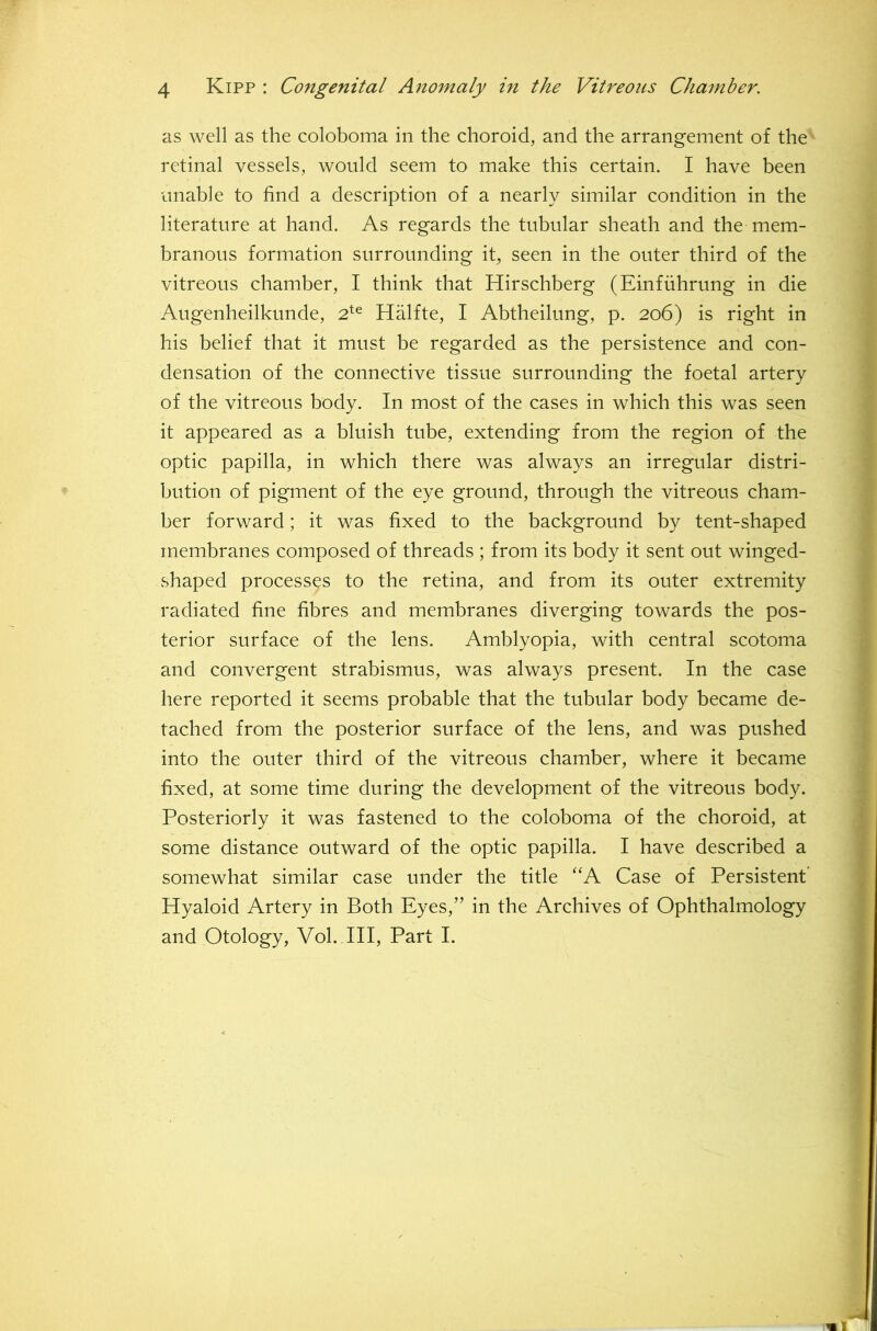 as well as the coloboma in the choroid, and the arrangement of the retinal vessels, would seem to make this certain. I have been unable to find a description of a nearly similar condition in the literature at hand. As regards the tubular sheath and the mem- branous formation surrounding it, seen in the outer third of the vitreous chamber, I think that Hirschberg (Einfuhrung in die Augenheilkunde, 2^^ Halfte, I Abtheilung, p. 206) is right in his belief that it must be regarded as the persistence and con- densation of the connective tissue surrounding the foetal artery of the vitreous body. In most of the cases in which this was seen it appeared as a bluish tube, extending from the region of the optic papilla, in which there was always an irregular distri- bution of pigment of the eye ground, through the vitreous cham- ber forward; it was fixed to the background by tent-shaped membranes composed of threads ; from its body it sent out winged- shaped processes to the retina, and from its outer extremity radiated fine fibres and membranes diverging towards the pos- terior surface of the lens. Amblyopia, with central scotoma and convergent strabismus, was always present. In the case here reported it seems probable that the tubular body became de- tached from the posterior surface of the lens, and was pushed into the outer third of the vitreous chamber, where it became fixed, at some time during the development of the vitreous body. Posteriorly it was fastened to the coloboma of the choroid, at some distance outward of the optic papilla. I have described a somewhat similar case under the title ‘'A Case of Persistent’ Hyaloid Artery in Both Eyes,” in the Archives of Ophthalmology and Otology, Vol. Ill, Part I.