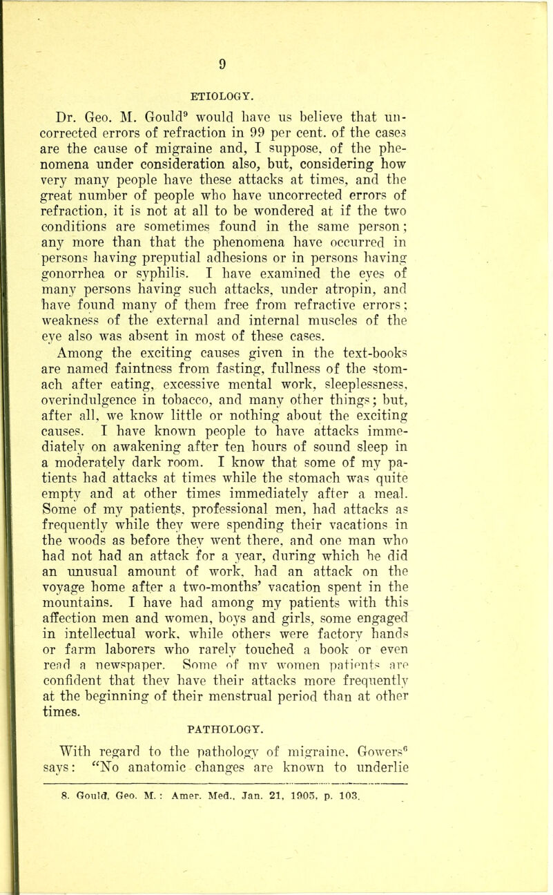 ETIOLOGY. Dr. Geo. M. Gould® would have us believe that un- corrected errors of refraction in 99 per cent, of the cases are the cause of migraine and, I suppose, of the phe- nomena under consideration also, but, considering how very many people have these attacks at times, and the great number of people who have uncorrected errors of refraction, it is not at all to be wondered at if the two conditions are sometimes found in the same person; any more than that the phenomena have occurred in persons having preputial adhesions or in persons having gonorrhea or syphilis. I have examined the eyes of many persons having such attacks, under atropin, and have found many of them free from refractive errors; weakness of the external and internal muscles of the eye also was absent in most of these cases. Among the exciting causes given in the text-books are named faintness from fasting, fullness of the stom- ach after eating, excessive mental work, sleeplessness, overindulgence in tobacco, and many other things; but, after all, we know little or nothing about the exciting causes. I have known people to have attacks imme- diately on awakening after ten hours of sound sleep in a moderately dark room. I know that some of my pa- tients had attacks at times while the stomach was quite empty and at other times immediately after a meal. Some of my patients, professional men, had attacks as frequently while they were spending their vacations in the woods as before they went there, and one man who had not had an attack for a year, during which he did an unusual amount of work, had an attack on the voyage home after a two-months’ vacation spent in the mountains. I have had among my patients with this affection men and women, boys and girls, some engaged in intellectual work, while others were factory hands or farm laborers who rarely touched a book or even rend a newspaper. Some of mv women pationts are confident that thev have their attacks more frequently at the beginning of their menstrual period than at other times. PATHOLOGY. With regard to the pathology of migraine. Gowers® says: ^^Wo anatomic changes are known to underlie 8. Gon](J, Geo. M. : Amer. Med.. Jan. 21, 1905, p. 103.