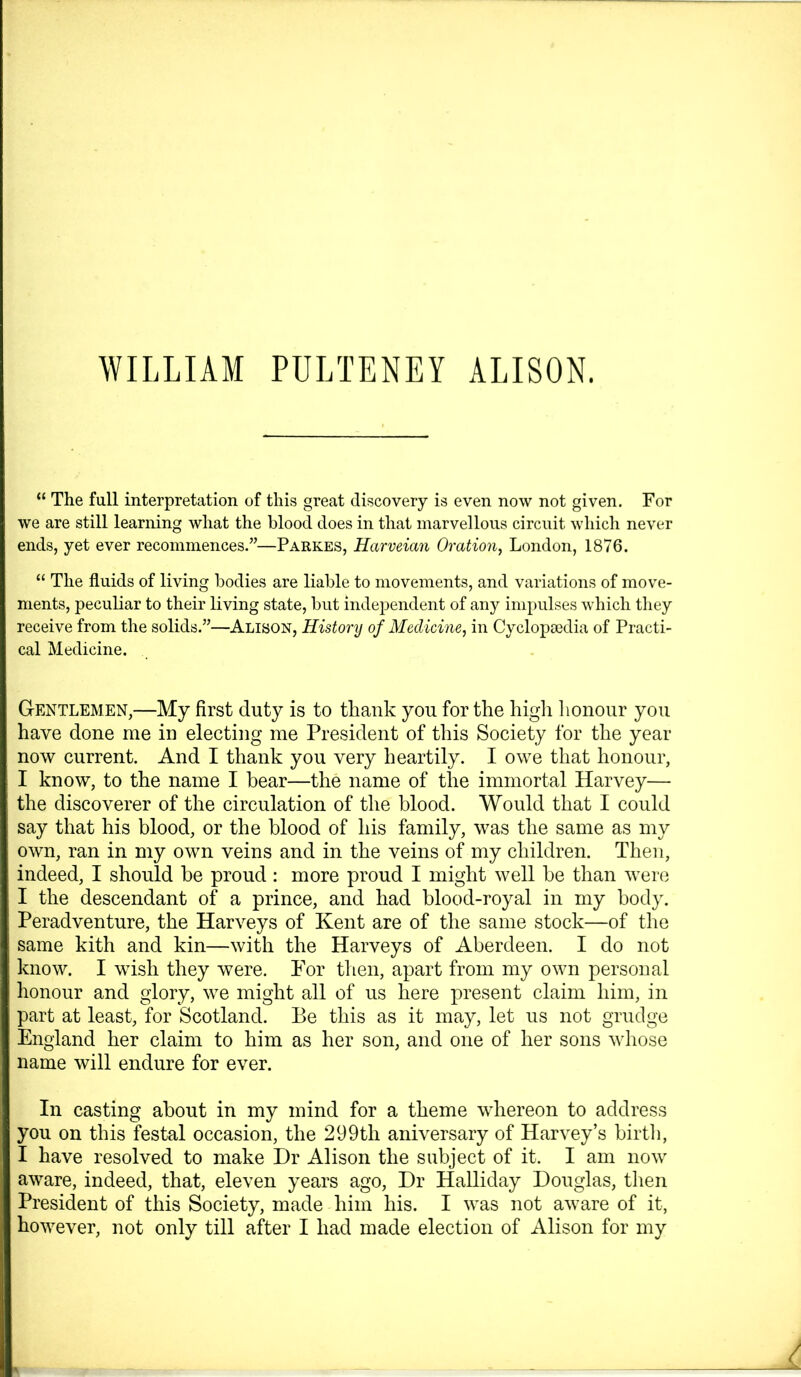 “ The full interpretation of this great discovery is even now not given. For we are still learning what the blood does in that marvellous circuit which never ends, yet ever recommences.”—Parkes, Harveian Oration, London, 1876. “ The fluids of living bodies are liable to movements, and variations of move- ments, peculiar to their living state, but independent of any impulses which tliey receive from the solids.”—Alison, History of Medicine, in Cyclopaedia of Practi- cal Medicine. Gentlemen,—My first duty is to thank you for the higli lionour you have done me in electing me President of this Society for the year now current. And I thank you very heartily, I owe that honour, I know, to the name I bear—the name of the immortal Harvey— the discoverer of the circulation of the blood. Would that I could say that his blood, or the blood of his family, was the same as my own, ran in my own veins and in the veins of my children. Then, indeed, I should be proud: more proud I might well he than were I the descendant of a prince, and had blood-royal in my body. Peradventure, the Harveys of Kent are of the same stock—of the same kith and kin—with the Harveys of Aberdeen. I do not know. I wish they were. For then, apart from my own personal honour and glory, we might all of us here present claim him, in part at least, for Scotland. Be this as it may, let us not grudge England her claim to him as her son, and one of her sons whose name will endure for ever. In casting about in my mind for a theme whereon to address you on this festal occasion, the 299th aniversary of Harvey’s birth, I have resolved to make Dr Alison the subject of it. I am now aware, indeed, that, eleven years ago. Dr Halliday Douglas, then President of this Society, made him his. I was not aware of it, however, not only till after I had made election of Alison for my