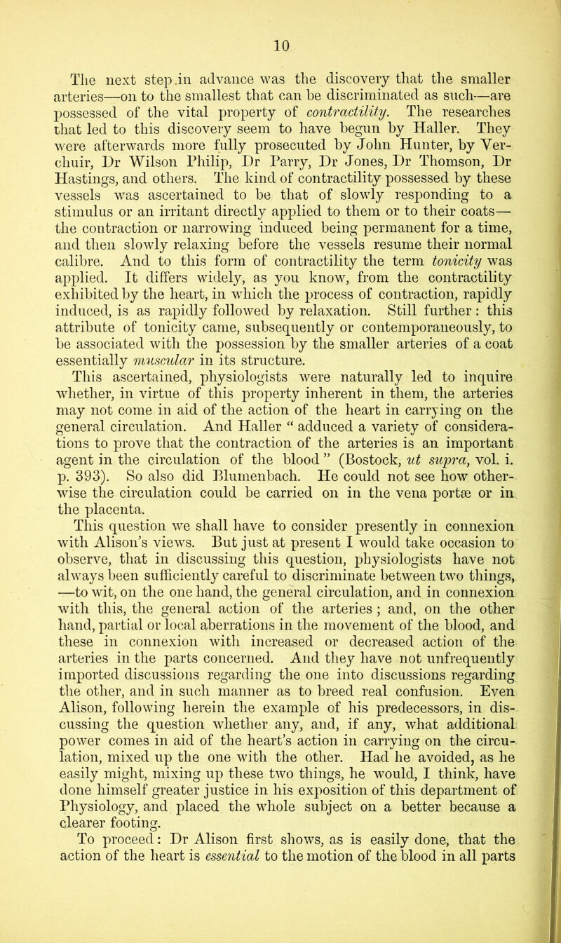 The next step in advance was the discovery that the smaller arteries—on to the smallest that can be discriminated as such—are possessed of the vital property of contractility. The researches that led to this discovery seem to have begun by Haller. They were afterwards more fully prosecuted by John Hunter, by Ver- chuir, Dr Wilson Philip, Dr Parry, Dr Jones, Dr Thomson, Dr Hastings, and others. The kind of contractility possessed by these vessels was ascertained to be that of slowly responding to a stimulus or an irritant directly applied to them or to their coats— the contraction or narrowing induced being permanent for a time, and then slowly relaxing before the vessels resume their normal calibre. And to this form of contractility the term tonicity was applied. It differs widely, as you know, from the contractility exhibited by the heart, in which the process of contraction, rapidly induced, is as rapidly followed by relaxation. Still further : this attribute of tonicity came, subsequently or contemporaneously, to be associated with the possession by the smaller arteries of a coat essentially muscular in its structure. This ascertained, physiologists were naturally led to inquire whether, in virtue of this property inherent in them, the arteries may not come in aid of the action of the heart in carrying on the general circulation. And Haller “ adduced a variety of considera- tions to prove that the contraction of the arteries is an important agent in the circulation of tlie blood ” (Bostock, ut supra, vol. i. p. 393). So also did Blumenbach. He could not see how other- wise the circulation could be carried on in the vena portse or in the placenta. This question we shall have to consider presently in connexion with AlisoiTs views. But just at present I would take occasion to observe, that in discussing this question, physiologists have not always been sufficiently careful to discriminate between two things, —to wit, on the one hand, the general circulation, and in connexion with this, the general action of the arteries ; and, on the other hand, partial or local aberrations in the movement of the blood, and these in connexion with increased or decreased action of the arteries in the parts concerned. And they have not unfrequently imported discussions regarding the one into discussions regarding the other, and in such manner as to breed real confusion. Even Alison, following herein the example of his predecessors, in dis- cussing the question whether any, and, if any, what additional power comes in aid of the heart’s action in carrying on the circu- lation, mixed up the one with the other. Had he avoided, as he easily might, mixing up these two things, he would, I think, have done himself greater justice in his exposition of this department of Physiology, and placed the whole subject on a better because a clearer footing. To proceed: Dr Alison first shows, as is easily done, that the action of the heart is essential to the motion of the blood in all parts