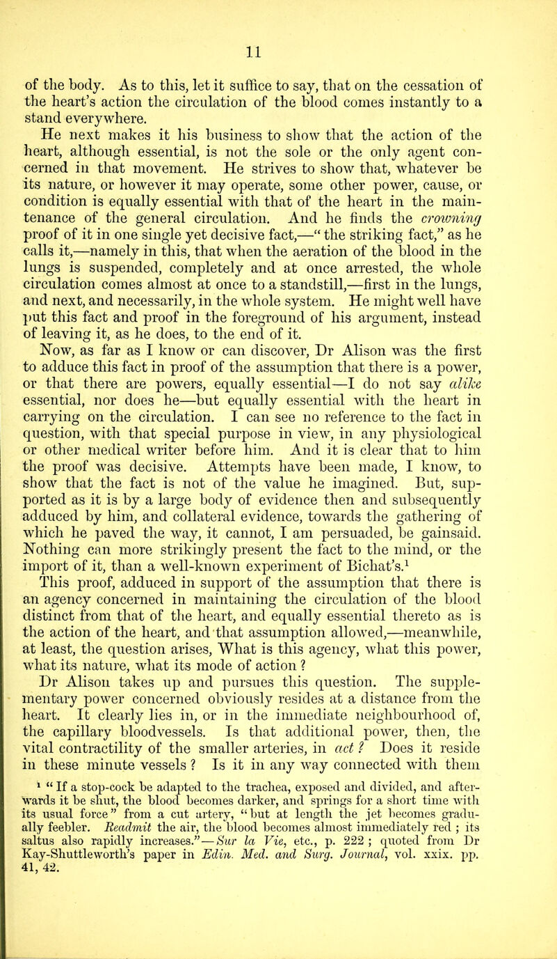 of the body. As to this, let it suffice to say, that on the cessation of the heart’s action the circulation of the blood comes instantly to a stand everywhere. He next makes it his business to show that the action of the heart, although essential, is not the sole or the only agent con- cerned in that movement. He strives to show that, whatever be its nature, or however it may operate, some other power, cause, or condition is equally essential with that of the heart in the main- tenance of the general circulation. And he finds the croivning proof of it in one single yet decisive fact,—“ the striking fact,” as he calls it,—namely in this, that when the aeration of the blood in the lungs is suspended, completely and at once arrested, the whole circulation comes almost at once to a standstill,—first in the lungs, and next, and necessarily, in the whole system. He might well have put this fact and proof in the foreground of his argument, instead of leaving it, as he does, to the end of it. How, as far as I know or can discover. Dr Alison was the first to adduce this fact in proof of the assumption that there is a power, or that there are powers, equally essential—I do not say alike essential, nor does he—but equally essential with the heart in carrying on the circulation. I can see no reference to the fact in question, with that special purpose in view, in any physiological or other medical writer before him. And it is clear that to him the proof was decisive. Attempts have been made, I know, to show that the fact is not of the value he imagined. But, sup- ported as it is by a large body of evidence then and subsequently adduced by him, and collateral evidence, towards the gathering of which he paved the way, it cannot, I am persuaded, be gainsaid. Nothing can more strikingly present the fact to the mind, or the import of it, than a well-known experiment of Bichat’s.^ This proof, adduced in support of the assumption that there is an agency concerned in maintaining the circulation of the blood distinct from that of the heart, and equally essential thereto as is the action of the heart, and'that assumption allowed,—meanwhile, at least, the question arises. What is this agency, what this power, what its nature, what its mode of action ? Dr Alison takes up and pursues this question. The supple- mentary power concerned obviously resides at a distance from the heart. It clearly lies in, or in the immediate neighbourhood of, the capillary bloodvessels. Is that additional power, then, the vital contractility of the smaller arteries, in act ? Does it reside in these minute vessels ? Is it in any way connected with them ^ “ If a stop-cock be adapted to the trachea, exposed and divided, and after- wards it be shut, the blood becomes darker, and springs for a short time witli its usual force” from a cut artery, “but at length the jet becomes gradu- ally feebler. Readmit the air, the blood becomes almost immediately red ; its saltus also rapidly increases.”—Sur la Vie, etc., p. 222 ; quoted from Dr Kay-Shuttleworth’s paper in Edin. Med. and Surg. Journal, vol. xxix. pp. 41, 42.