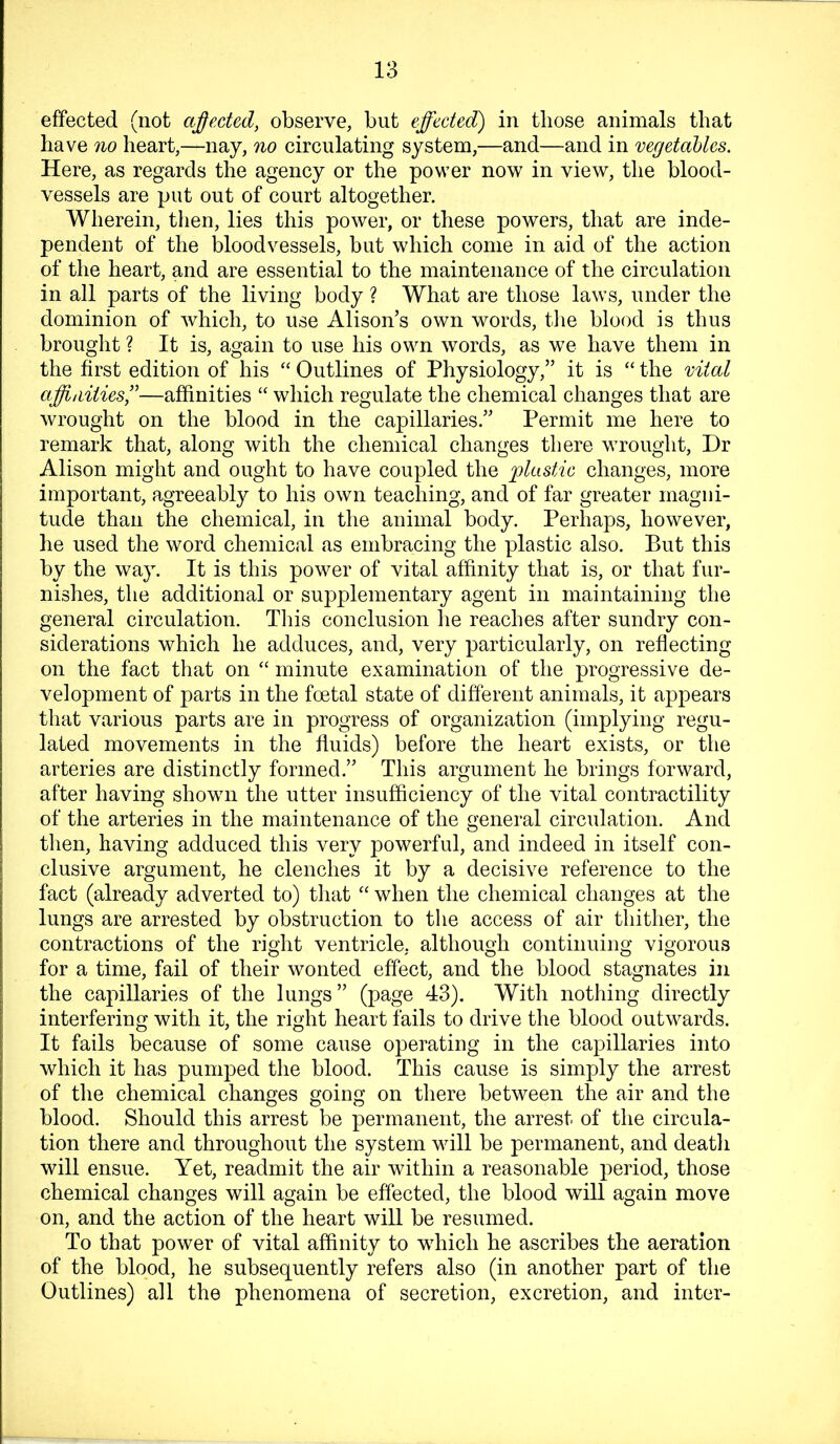 effected (not ajffected, observe, but effected) in those animals that have no heart,—nay, no circulating system,—and—and in vegetaUcs. Here, as regards the agency or the power now in view, the blood- vessels are put out of court altogether. Wherein, then, lies this power, or these powers, that are inde- pendent of the bloodvessels, but which come in aid of the action of the heart, and are essential to the maintenance of the circulation in all parts of the living body ? What are those laws, under the dominion of which, to use Alison’s own words, tlie blood is thus brought ? It is, again to use his own words, as we have them in the first edition of his “ Outlines of Physiology,” it is “ the vital affinities’'—affinities “ which regulate the chemical changes that are wrought on the blood in the capillaries.” Permit me here to remark that, along with the chemical changes there wrought. Dr Alison might and ought to have coupled the plastic changes, more important, agreeably to his own teaching, and of far greater magni- tude than the chemical, in the animal body. Perhaps, however, he used the word chemical as embracing the plastic also. But this by the way. It is this power of vital affinity that is, or that fur- nishes, the additional or supplementary agent in maintaining the general circulation. Tliis conclusion lie reaches after sundry con- siderations which he adduces, and, very particularly, on reflecting on the fact that on “ minute examination of the progressive de- velopment of parts in the foetal state of different animals, it appears that various parts are in progress of organization (implying regu- lated movements in the fluids) before the heart exists, or the arteries are distinctly formed.” This argument he brings forward, after having shown the utter insufficiency of the vital contractility of the arteries in the maintenance of the general circulation. And then, having adduced this very powerful, and indeed in itself con- clusive argument, he clenches it by a decisive reference to the fact (already adverted to) that “ when the chemical changes at the lungs are arrested by obstruction to the access of air thither, the contractions of the right ventricle, although continuing vigorous for a time, fail of their wonted effect, and the blood stagnates in the capillaries of the lungs” (page 43). With nothing directly interfering with it, the right heart fails to drive the blood outwards. It fails because of some cause operating in the capillaries into which it has pumped the blood. This cause is simply the arrest of the chemical changes going on there between the air and the blood. Should this arrest be permanent, the arrest of the circula- tion there and throughout the system will be permanent, and deatli will ensue. Yet, readmit the air within a reasonable period, those chemical changes will again be effected, the blood will again move on, and the action of the heart will be resumed. To that power of vital affinity to which he ascribes the aeration of the blood, he subsequently refers also (in another part of the Outlines) all the phenomena of secretion, excretion, and inter-