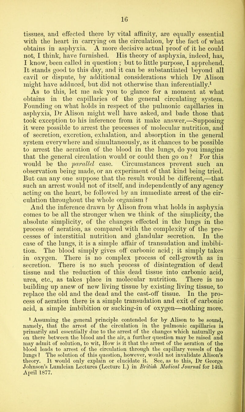 tissues, and effected there by vital affinity, are equally essential with the heart in carrying on the circulation, by the fact of what obtains in asphyxia. A more decisive actual proof of it he could not, I think, have furnished. His theory of asphyxia, indeed, has, I know, been called in question; but to little purpose, I apprehend. It stands good to this day, and it can be substantiated beyond all cavil or dispute, by additional considerations which Dr Alison might have adduced, but did not otherwise than inferentially.^ As to this, let me ask you to glance for a moment at what obtains in the capillaries of the general circulating system. Founding on what holds in respect of the pulmonic capillaries in asphyxia. Dr Alison might well have asked, and bade those that took exception to his inference from it make answer,—Supposing it were possible to arrest the processes of molecular nutrition, and of secretion, excretion, exhalation, and absorption in the general system everywhere and simultaneously, as it chances to be possible to arrest the aeration of the blood in the lungs, do you imagine that the general circulation would or could then go on ? For this would be the parallel case. Circumstances prevent such an observation being made, or an experiment of that kind being tried. But can any one suppose that the result would be different,—that such an arrest would not of itself, and independently of any agency acting on the heart, be followed by an immediate arrest of the cir- culation throughout the whole organism ? And the inference drawn by Alison from what holds in asphyxia comes to be all the stronger when we think of the simplicity, the absolute simplicity, of the changes effected in the lungs in the process of aeration, as compared with the complexity of the pro- cesses of interstitial nutrition and glandular secretion. In the case of the lungs, it is a simple affair of transudation and imbibi- tion. The blood simply gives off carbonic acid; it simply takes in oxygen. There is no complex process of cell-growth as in secretion. There is no such process of disintegration of dead tissue and the reduction of this dead tissue into carbonic acid, urea, etc., as takes place in molecular nutrition. There is no building up anew of new living tissue by existing living tissue, to replace the old and the dead and the cast-off tissue. In the pro- cess of aeration there is a simple transudation and exit of carbonic acid, a simple imbibition or sucking-in of oxygen—nothing more. 1 Assuming the general principle contended for by Alison to be sound, namely, that the arrest of the circulation in the pulmonic capillaries is primarily and essentially due to the arrest of the changes which naturally go on there between the blood and the air, a further question may be raised and may admit of solution, to wit. How is it that the arrest of the aeration of the blood leads to arrest of the circulation through the capillary vessels of the lungs 1 The solution of this question, however, would not invalidate Alison’s theory. It would only explain or elucidate it. See, as to this. Dr George Johnson’s Lumleian Lectures (Lecture I.) in British Medical Journal for 14th April 1877.