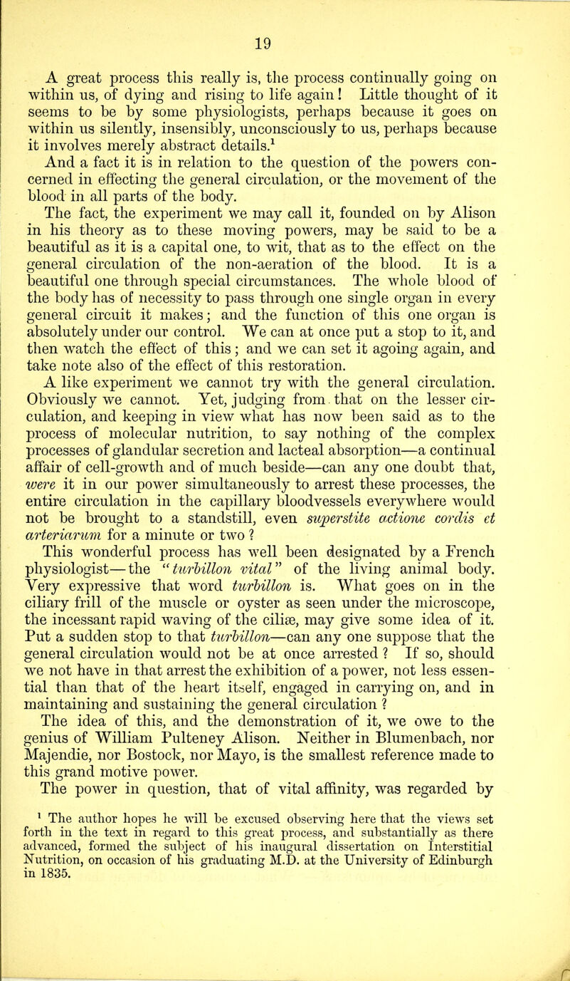 A great process this really is, the process continually going on within us, of dying and rising to life again! Little thought of it seems to be by some physiologists, perhaps because it goes on within us silently, insensibly, unconsciously to us, perhaps because it involves merely abstract details/ And a fact it is in relation to the question of the powers con- cerned in effecting the general circulation, or the movement of the blood in all parts of the body. The fact, the experiment we may call it, founded on by Alison in his theory as to these moving powers, may be said to be a beautiful as it is a capital one, to wit, that as to the effect on the general circulation of the non-aeration of the blood. It is a beautiful one through special circumstances. The whole blood of the body has of necessity to pass through one single organ in every general circuit it makes; and the function of this one organ is absolutely under our control. We can at once put a stop to it, and then watch the effect of this; and we can set it agoing again, and take note also of the effect of this restoration. A like experiment we cannot try with the general circulation. Obviously we cannot. Yet, judging from , that on the lesser cir- culation, and keeping in view what has now been said as to the process of molecular nutrition, to say nothing of the complex processes of glandular secretion and lacteal absorption—a continual affair of cell-growth and of much beside—can any one doubt that, were it in our power simultaneously to arrest these processes, the entire circulation in the capillary bloodvessels everywhere would not be brought to a standstill, even superstite actione cordis et arteriarum for a minute or two ? This wonderful process has well been designated by a French physiologist—the turhillon vital” of the living animal body. Very expressive that word turhillon is. What goes on in the ciliary frill of the muscle or oyster as seen under the microscope, the incessant rapid waving of the ciliae, may give some idea of it. Put a sudden stop to that turhillon—can any one suppose that the general circulation would not be at once arrested ? If so, should we not have in that arrest the exhibition of a power, not less essen- tial than that of the heart itself, engaged in carrying on, and in maintaining and sustaining the general circulation ? The idea of this, and the demonstration of it, we owe to the genius of William Pulteney Alison. Neither in Blumenbach, nor Majendie, nor Bostock, nor Mayo, is the smallest reference made to this grand motive power. The power in question, that of vital affinity, was regarded by ^ The author hopes he will be excused observing here that the views set forth in the text in regard to this great process, and substantially as there advanced, formed the subject of his inaugural dissertation on Interstitial Nutrition, on occasion of his graduating M.D. at the University of Edinburgh in 1835. r