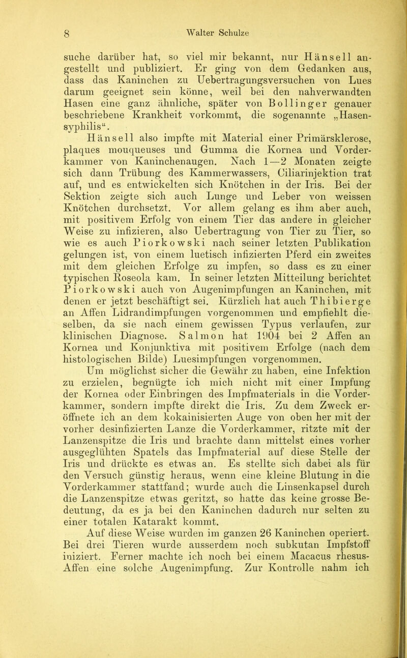 suche darüber hat, so viel mir bekannt, nur Hansell an- gestellt und publiziert. Er ging von dem Gedanken aus, dass das Kaninchen zu Uebertragungsversuchen von Lues darum geeignet sein könne, weil bei den nahverwandten Hasen eine ganz ähnliche, später von Bollinger genauer beschriebene Krankheit vorkommt, die sogenannte „Hasen- syphilis“. Hansell also impfte mit Material einer Primärsklerose, plaques mouqueuses und Gumma die Kornea und Yorder- kammer von Kaninchenaugen. Kach 1—2 Monaten zeigte sich dann Trübung des Kammerwassers, Ciliarinjektion trat auf, und es entwickelten sich Knötchen in der Iris. Bei der Sektion zeigte sich auch Lunge und Leber von weissen Knötchen durchsetzt. Vor allem gelang es ihm aber auch, mit positivem Erfolg von einem Tier das andere in gleicher Weise zu infizieren, also Uebertragung von Tier zu Tier, so wie es auch Piorkowski nach seiner letzten Publikation gelungen ist, von einem luetisch infizierten Pferd ein zweites mit dem gleichen Erfolge zu impfen, so dass es zu einer typischen Eoseola kam. In seiner letzten Mitteilung berichtet Piorkowski auch von Augenimpfungen an Kaninchen, mit denen er jetzt beschäftigt sei. Kürzlich hat auch Thibierge an Affen Lidrandimpfungen vorgenommen und empfiehlt die- selben, da sie nach einem gewissen Typus verlaufen, zur klinischen Diagnose. Salmon hat 1904 bei 2 Affen an Kornea und Konjunktiva mit positivem Erfolge (nach dem histologischen Bilde) Luesimpfungen vorgenommen. Um möglichst sicher die Gewähr zu haben, eine Infektion zu erzielen, begnügte ich mich nicht mit einer Impfung der Kornea oder Einbringen des Impfmaterials in die Yorder- kammer, sondern impfte direkt die Iris. Zu dem Zweck er- öffnete ich an dem kokainisierten Auge von oben her mit der vorher desinfizierten Lanze die Yorderkammer, ritzte mit der Lanzenspitze die Iris und brachte dann mittelst eines vorher ausgeglühten Spatels das Impfmaterial auf diese Stelle der Iris und drückte es etwas an. Es stellte sich dabei als für den Yersuch günstig heraus, wenn eine kleine Blutung in die Yorderkammer stattfand; wurde auch die Linsenkapsel durch die Lanzenspitze etwas geritzt, so hatte das keine grosse Be- deutung, da es ja bei den Kaninchen dadurch nur selten zu einer totalen Katarakt kommt. Auf diese Weise wurden im ganzen 26 Kaninchen operiert. Bei drei Tieren wurde ausserdem noch subkutan Impfstoff iniziert. Ferner machte ich noch bei einem Macacus rhesus- Affen eine solche Augenimpfung. Zur Kontrolle nahm ich