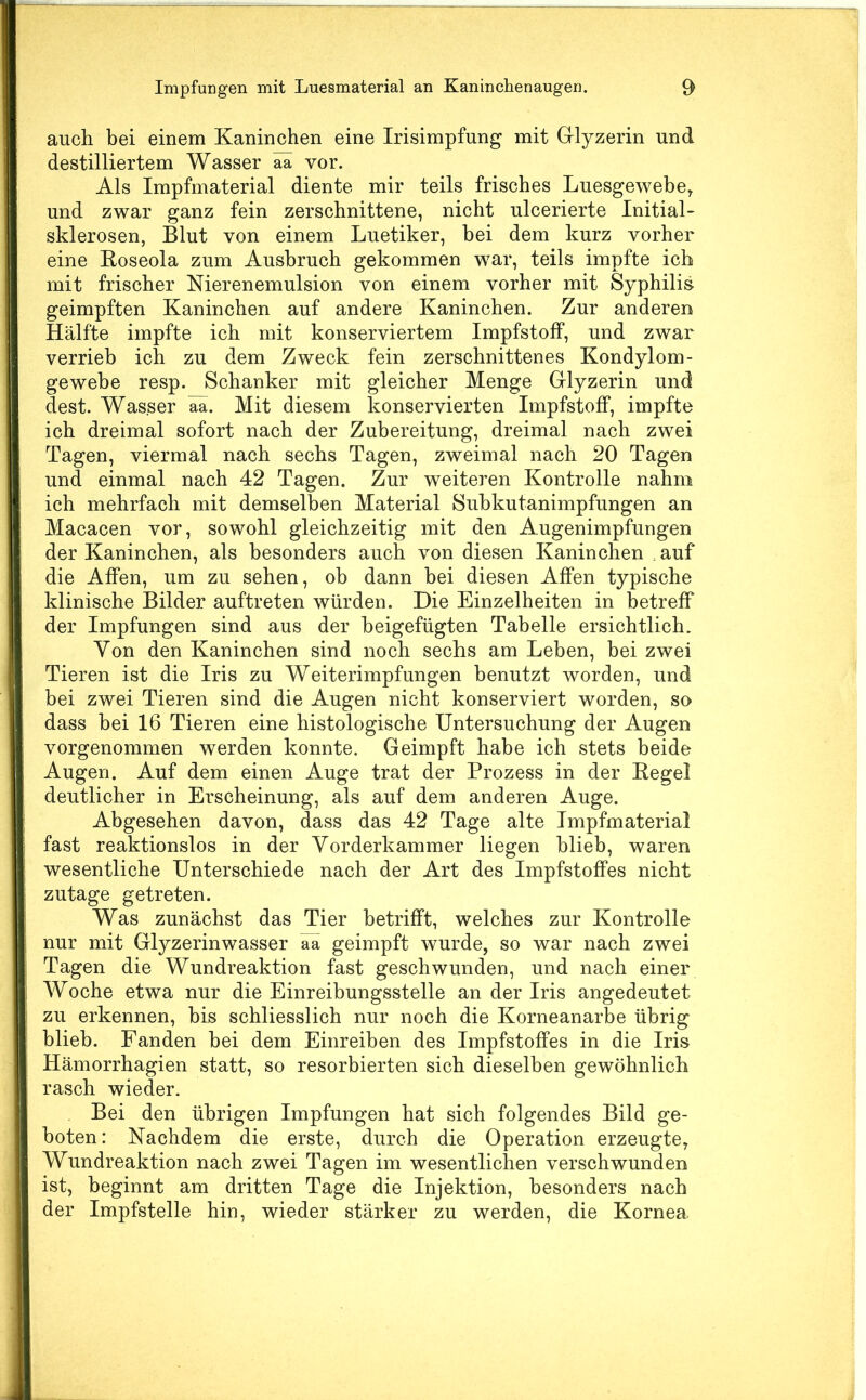 auch bei einem Kaninchen eine Irisimpfung mit Glyzerin und destilliertem Wasser aa vor. Als Impfmaterial diente mir teils frisches Luesgewebe, und zwar ganz fein zerschnittene, nicht ulcerierte Initial- sklerosen, Blut von einem Luetiker, bei dem kurz vorher eine Eoseola zum Ausbruch gekommen war, teils impfte ich mit frischer Nierenemulsion von einem vorher mit Syphilis geimpften Kaninchen auf andere Kaninchen. Zur anderen Hälfte impfte ich mit konserviertem Impfstoff, und zwar verrieb ich zu dem Zweck fein zerschnittenes Kondylom- gewebe resp. Schanker mit gleicher Menge Glyzerin und dest. Wasser äa. Mit diesem konservierten Impfstoff, impfte ich dreimal sofort nach der Zubereitung, dreimal nach zwei Tagen, viermal nach sechs Tagen, zweimal nach 20 Tagen und einmal nach 42 Tagen. Zur weiteren Kontrolle nahm ich mehrfach mit demselben Material Subkutanimpfungen an Macacen vor, sowohl gleichzeitig mit den Augenimpfungen der Kaninchen, als besonders auch von diesen Kaninchen , auf die Affen, um zu sehen, ob dann bei diesen Affen typische klinische Bilder auftreten würden. Die Einzelheiten in betreff der Impfungen sind aus der beigefügten Tabelle ersichtlich. Von den Kaninchen sind noch sechs am Leben, bei zwei Tieren ist die Iris zu Weiterimpfungen benutzt worden, und bei zwei Tieren sind die Augen nicht konserviert worden, so dass bei 16 Tieren eine histologische Untersuchung der Augen vorgenommen werden konnte. Geimpft habe ich stets beide Augen. Auf dem einen Auge trat der Prozess in der Kegel deutlicher in Erscheinung, als auf dem anderen Auge. Abgesehen davon, dass das 42 Tage alte Impfmaterial fast reaktionslos in der Vorderkammer liegen blieb, waren wesentliche Unterschiede nach der Art des Impfstoffes nicht zutage getreten. Was zunächst das Tier betrifft, welches zur Kontrolle nur mit Glyzerinwasser aa geimpft wurde, so war nach zwei Tagen die Wundreaktion fast geschwunden, und nach einer Woche etwa nur die Einreibungsstelle an der Iris angedeutet zu erkennen, bis schliesslich nur noch die Korneanarbe übrig blieb. Fanden bei dem Einreiben des Impfstoffes in die Iris Hämorrhagien statt, so resorbierten sich dieselben gewöhnlich rasch wieder. Bei den übrigen Impfungen hat sich folgendes Bild ge- boten: Nachdem die erste, durch die Operation erzeugte, Wundreaktion nach zwei Tagen im wesentlichen verschwunden ist, beginnt am dritten Tage die Injektion, besonders nach der Impfstelle hin, wieder stärker zu werden, die Kornea