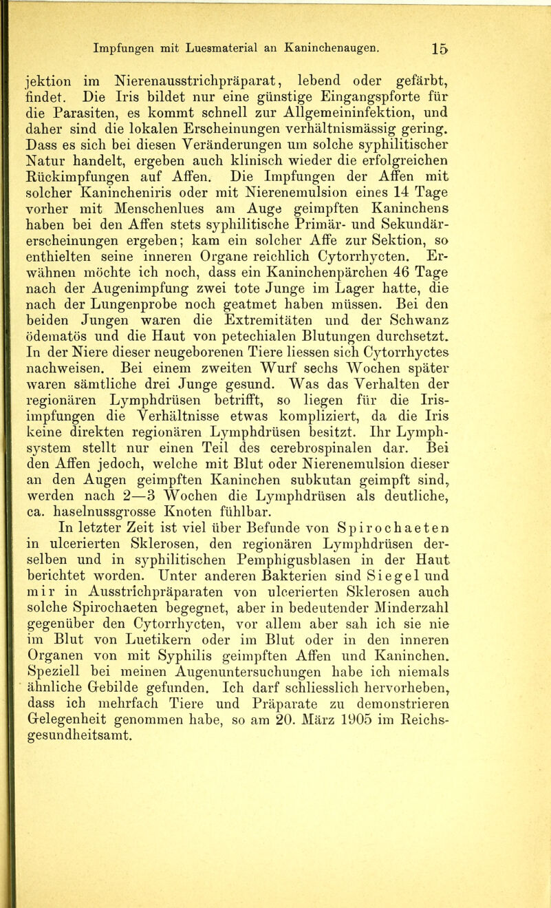 jektion im Nierenausstrichpräparat, lebend oder gefärbt, findet. Die Iris bildet nur eine günstige Eingangspforte für die Parasiten, es kommt schnell zur Allgemeininfektion, und daher sind die lokalen Erscheinungen verhältnismässig gering. Dass es sich bei diesen Veränderungen um solche syphilitischer Natur handelt, ergeben auch klinisch wieder die erfolgreichen Rückimpfungen auf Affen. Die Impfungen der Affen mit solcher Kanineheniris oder mit Nierenemulsion eines 14 Tage vorher mit Menschenlues am Auge geimpften Kaninchens haben bei den Affen stets syphilitische Primär- und Sekundär- erscheinungen ergeben; kam ein solcher Affe zur Sektion, so enthielten seine inneren Organe reichlich Cytorrhycten. Er- wähnen möchte ich noch, dass ein Kaninchenpärchen 46 Tage nach der Augenimpfung zwei tote Junge im Lager hatte, die nach der Lungenprobe noch geatmet haben müssen. Bei den beiden Jungen waren die Extremitäten und der Schwanz ödematös und die Haut von petechialen Blutungen durchsetzt. In der Niere dieser neugeborenen Tiere Hessen sich Cytorrhyctes nachweisen. Bei einem zweiten Wurf sechs Wochen später waren sämtliche drei Junge gesund. Was das Verhalten der regionären Lymphdrüsen betrifft, so liegen für die Iris- impfungen die Verhältnisse etwas kompliziert, da die Iris keine direkten regionären Lymphdrüsen besitzt. Ihr Lymph- system stellt nur einen Teil des cerebrospinalen dar. Bei den Affen jedoch, welche mit Blut oder Nierenemulsion dieser an den Augen geimpften Kaninchen subkutan geimpft sind, werden nach 2—3 Wochen die Lymphdrüsen als deutliche, ca. haselnussgrosse Knoten fühlbar. In letzter Zeit ist viel über Befunde von Spirochaeten in ulcerierten Sklerosen, den regionären Lymphdrüsen der- selben und in syphilitischen Pemphigusblasen in der Haut berichtet worden. Unter anderen Bakterien sind Siegel und mir in Ausstrichpräparaten von ulcerierten Sklerosen auch solche Spirochaeten begegnet, aber in bedeutender Minderzahl gegenüber den Cytorrhycten, vor allem aber sah ich sie nie im Blut von Luetikern oder im Blut oder in den inneren Organen von mit Syphilis geimpften Affen und Kaninchen. Speziell bei meinen Augenuntersuchungen habe ich niemals ähnliche Gfebilde gefunden. Ich darf schliesslich hervorheben, dass ich mehrfach Tiere und Präparate zu demonstrieren Grelegenheit genommen habe, so am 20. März 1905 im Reichs- gesundheitsamt.