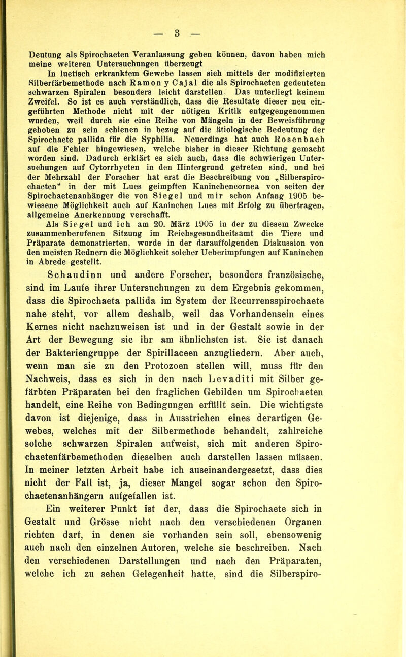 Deutung als Spirochaeten Veranlassung geben können, davon haben mich meine weiteren Untersuchungen überzeugt In luetisch erkranktem Gewebe lassen sich mittels der modifizierten Silberfärbemethode nach Ramon y Cajal die als Spirochaeten gedeuteten schwarzen Spiralen besonders leicht darstellen. Das unterliegt keinem Zweifel. So ist es auch verständlich, dass die Resultate dieser neu eiti- geführten Methode nicht mit der nötigen Kritik entgegengenommen wurden, weil durch sie eine Reihe von Mängeln in der Beweisführung gehoben zu sein schienen in bezug auf die ätiologische Bedeutung der Spirochaete pallida für die Syphilis. Neuerdings hat auch Rosenbach auf die Fehler hingewiesen, welche bisher in dieser Richtung gemacht worden sind. Dadurch erklärt es sich auch, dass die schwierigen Unter- suchungen auf Cytorrhycten in den Hintergrund getreten sind, und bei der Mehrzahl der Forscher hat erst die Beschreibung von „Silberspiro- chaeten“ in der mit Lues geimpften Kaninchencornea von seiten der Spirochaetenanhänger die von Siegel und mir schon Anfang 1905 be- wiesene Möglichkeit auch auf Kaninchen Lues mit Erfolg zu übertragen, allgemeine Anerkennung verschafft. Als Siegel und ich am 20. März 1905 in der zu diesem Zwecke zusammenberufenen Sitzung im Reichsgesundheitsamt die Tiere und Präparate demonstrierten, wurde in der darauffolgenden Diskussion von den meisten Rednern die Möglichkeit solcher Ueberimpfungen auf Kaninchen in Abrede gestellt. Schaudinn und andere Forscher, besonders französische, sind im Laufe ihrer Untersuchungen zu dem Ergebnis gekommen, dass die Spirochaeta pallida im System der Recurrensspirochaete nahe steht, vor allem deshalb, weil das Vorhandensein eines Kernes nicht nachzuweisen ist und in der Gestalt sowie in der Art der Bewegung sie ihr am ähnlichsten ist. Sie ist danach der Bakteriengruppe der Spirillaceen anzugliedern. Aber auch, wenn man sie zu den Protozoen stellen will, muss für den Nachweis, dass es sich in den nach Levaditi mit Silber ge- färbten Präparaten bei den fraglichen Gebilden um Spirocliaeten handelt, eine Reihe von Bedingungen erfüllt sein. Die wichtigste davon ist diejenige, dass in Ausstrichen eines derartigen Ge- webes, welches mit der Silbermethode behandelt, zahlreiche solche schwarzen Spiralen aufweist, sich mit anderen Spiro- chaetenfärbemethoden dieselben auch darstellen lassen müssen. In meiner letzten Arbeit habe ich auseinandergesetzt, dass dies nicht der Fall ist, ja, dieser Mangel sogar schon den Spiio- chaetenanhängern aufgefallen ist. Ein weiterer Punkt ist der, dass die Spirochaete sich in Gestalt und Grösse nicht nach den verschiedenen Organen richten darf, in denen sie vorhanden sein soll, ebensowenig auch nach den einzelnen Autoren, welche sie beschreiben. Nach den verschiedenen Darstellungen und nach den Präparaten, welche ich zu sehen Gelegenheit hatte, sind die Silberspiro-