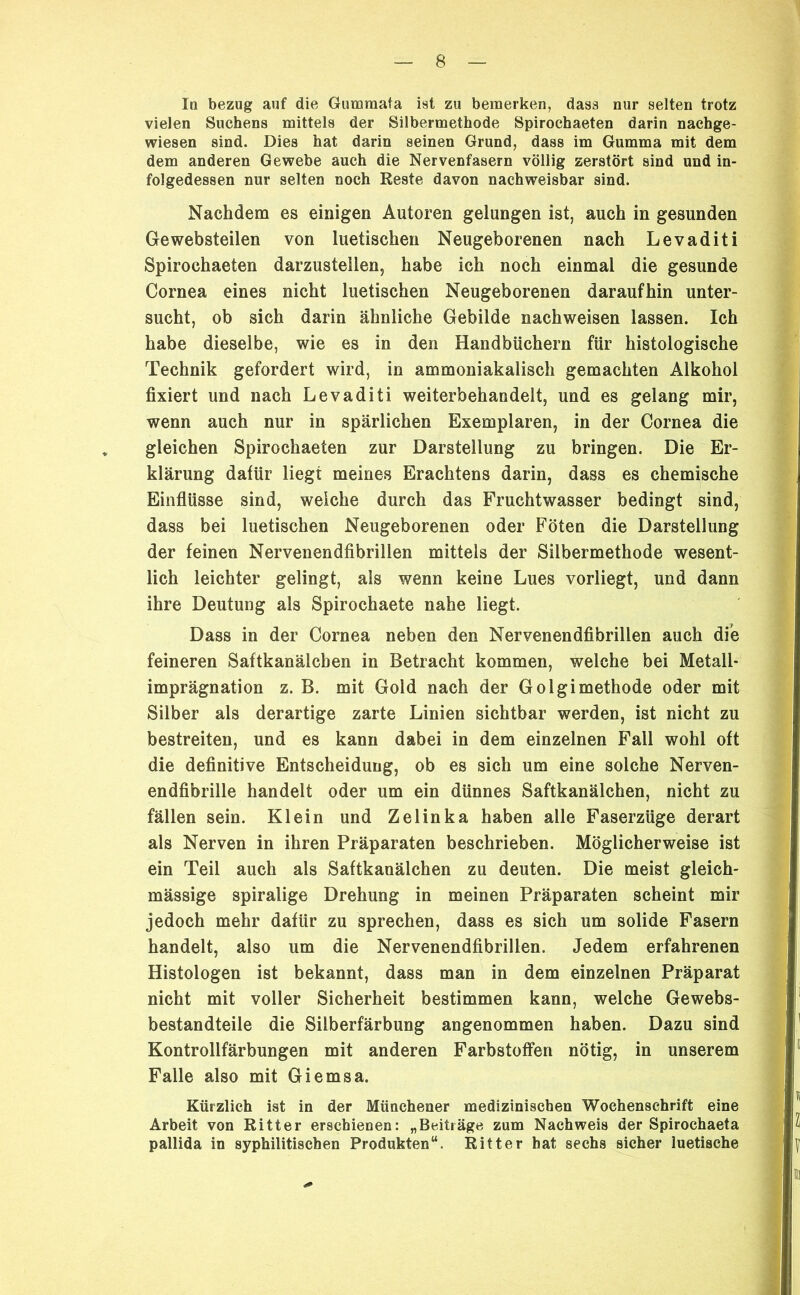 Iq bezug auf die Gumraata ist zu bemerken, dass nur selten trotz vielen Suchens mittels der Silbermethode Spirochaeten darin nachge- wiesen sind. Dies hat darin seinen Grund, dass im Gumma mit dem dem anderen Gewebe auch die Nervenfasern völlig zerstört sind und in- folgedessen nur selten noch Reste davon nachweisbar sind. Nachdem es einigen Autoren gelungen ist, auch in gesunden Ge websteilen von luetischen Neugeborenen nach Levaditi Spirochaeten darzusteilen, habe ich noch einmal die gesunde Cornea eines nicht luetischen Neugeborenen daraufhin unter- sucht, ob sich darin ähnliche Gebilde nachweisen lassen. Ich habe dieselbe, wie es in den Handbüchern für histologische Technik gefordert wird, in ammoniakalisch gemachten Alkohol fixiert und nach Levaditi weiterbehandelt, und es gelang mir, wenn auch nur in spärlichen Exemplaren, in der Cornea die gleichen Spirochaeten zur Darstellung zu bringen. Die Er- klärung dafür liegt meines Erachtens darin, dass es chemische Einflüsse sind, welche durch das Fruchtwasser bedingt sind, dass bei luetischen Neugeborenen oder Föten die Darstellung der feinen Nervenendfibrillen mittels der Silbermethode wesent- lich leichter gelingt, als wenn keine Lues vorliegt, und dann ihre Deutung als Spirochaete nahe liegt. Dass in der Cornea neben den Nervenendfibrillen auch die feineren Saftkanälchen in Betracht kommen, welche bei Metall- imprägnation z. B. mit Gold nach der Golgimethode oder mit Silber als derartige zarte Linien sichtbar werden, ist nicht zu bestreiten, und es kann dabei in dem einzelnen Fall wohl oft die definitive Entscheidung, ob es sich um eine solche Nerven- endfibrille handelt oder um ein dünnes Saftkanälchen, nicht zu fällen sein. Klein und Zelinka haben alle Faserzüge derart als Nerven in ihren Präparaten beschrieben. Möglicherweise ist ein Teil auch als Saftkauälchen zu deuten. Die meist gleich- mässige spiralige Drehung in meinen Präparaten scheint mir jedoch mehr dafür zu sprechen, dass es sich um solide Fasern handelt, also um die Nervenendfibrillen. Jedem erfahrenen Histologen ist bekannt, dass man in dem einzelnen Präparat nicht mit voller Sicherheit bestimmen kann, welche Gewebs- bestandteile die Silberfärbung angenommen haben. Dazu sind Kontrollfärbungen mit anderen Farbstoffen nötig, in unserem Falle also mit Giemsa. Kürzlich ist in der Münchener medizinischen Wochenschrift eine Arbeit von Ritter erschienen: „Beiträge zum Nachweis der Spirochaeta pallida in syphilitischen Produkten“. Ritter hat sechs sicher luetische