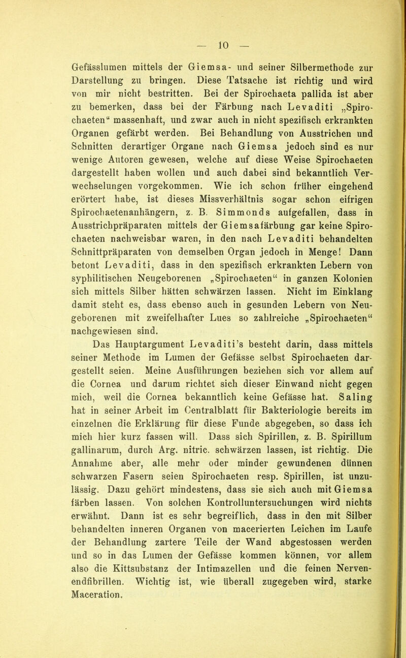 Gefässlumen mittels der Giemsa- und seiner Silbermethode zur Darstellung zu bringen. Diese Tatsache ist richtig und wird von mir nicht bestritten. Bei der Spirochaeta pallida ist aber zu bemerken, dass bei der Färbung nach Levaditi „Spiro- chaeten“ massenhaft, und zwar auch in nicht spezifisch erkrankten Organen gefärbt werden. Bei Behandlung von Ausstrichen und Schnitten derartiger Organe nach Giemsa jedoch sind es nur wenige Autoren gewesen, welche auf diese Weise Spirochaeten dargestellt haben wollen und auch dabei sind bekanntlich Ver- wechselungen vorgekommen. Wie ich schon früher eingehend erörtert habe, ist dieses Missverhältnis sogar schon eifrigen Spirochaetenanhängern, z. B. Simmonds aufgefallen, dass in Ausstrichpräparaten mittels der Giemsafärbung gar keine Spiro- chaeten nachweisbar waren, in den nach Levaditi behandelten Schnittpräparaten von demselben Organ jedoch in Menge! Dann betont Levaditi, dass in den spezifisch erkrankten Lebern von syphilitischen Neugeborenen „Spirochaeten“ in ganzen Kolonien sich mittels Silber hätten schwärzen lassen. Nicht im Einklang damit steht es, dass ebenso auch in gesunden Lebern von Neu- geborenen mit zweifelhafter Lues so zahlreiche „Spirochaeten“ nachgewiesen sind. Das Hauptargument Levaditi’s besteht darin, dass mittels seiner Methode im Lumen der Gefässe selbst Spirochaeten dar- gestellt seien. Meine Ausführungen beziehen sich vor allem auf die Cornea und darum richtet sich dieser Einwand nicht gegen mich, weil die Cornea bekanntlich keine Gefässe hat. Saling hat in seiner Arbeit im Centralblatt für Bakteriologie bereits im einzelnen die Erklärung für diese Funde abgegeben, so dass ich mich hier kurz fassen will. Dass sich Spirillen, z. B. Spirillum gallinarum, durch Arg. nitric. schwärzen lassen, ist richtig. Die Annahme aber, alle mehr oder minder gewundenen dünnen schwarzen Fasern seien Spirochaeten resp. Spirillen, ist unzu- lässig. Dazu gehört mindestens, dass sie sich auch mit Giemsa färben lassen. Von solchen Kontrolluntersuchungen wird nichts erwähnt. Dann ist es sehr begreiflich, dass in den mit Silber behandelten inneren Organen von macerierten Leichen im Laufe der Behandlung zartere Teile der Wand abgestossen werden und so in das Lumen der Gefässe kommen können, vor allem also die Kittsubstanz der Intimazellen und die feinen Nerven- endfibrillen. Wichtig ist, wie überall zugegeben wird, starke Maceration.