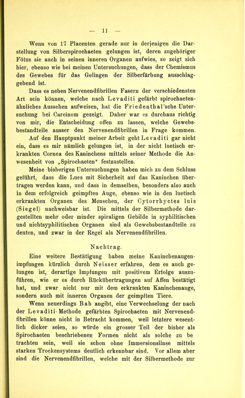 Wenn von 17 Placenten gerade nur in derjenigen die Dar- stellung von Silberspirochaeten gelungen ist, deren zugehöriger Fötus sie auch in seinen inneren Organen aufwies, so zeigt sich hier, ebenso wie bei meinen Untersuchungen, dass der Chemismus des Gewebes für das Gelingen der Silberfärbung ausschlag- gebend ist. Dass es neben Nervenendfibrillen Fasern der verschiedensten Art sein können, welche nach Levaditi gefärbt spirochaeten- ähnliches Aussehen aufweisen, hat die Friedenthal’sche Unter- suchung bei Carcinom gezeigt. Daher war es durchaus richtig von mir, die Entscheidung offen zu lassen, welche Gewebs- bestandteile ausser den Nervenendfibrillen in Frage kommen. Auf den Hauptpunkt meiner Arbeit geht Levaditi gar nicht ein, dass es mir nämlich gelungen ist, in der nicht luetisch er- krankten Cornea des Kaninchens mittels seiner Methode die An- wesenheit von „Spirochaeten“ festzustellen. Meine bisherigen Untersuchungen haben mich zu dem Schluss geführt, dass die Lues mit Sicherheit auf das Kaninchen über- tragen werden kann, und dass in demselben, besonders also auch in dem erfolgreich geimpften Auge, ebenso wie in den luetisch erkrankten Organen des Menschen, der Cytorrhyctes luis (Siegel) nachweisbar ist. Die mittels der Silbermethode dar- gestellten mehr oder minder spiraligen Gebilde in syphilitischen und nichtsyphilitischen Organen sind als Gewebsbestandteile zu deuten, und zwar in der Regel als Nervenendfibrillen. Nachtrag. Eine weitere Bestätigung haben meine Kaninchenaugen- impfungen kürzlich durch Neisser erfahren, dem es auch ge- lungen ist, derartige Impfungen mit positivem Erfolge auszu- führen, wie er es durch Rückübertragungen auf Affen bestätigt hat, und zwar nicht nur mit dem erkrankten Kaninchenauge, sondern auch mit inneren Organen der geimpften Tiere. Wenn neuerdings Bab angibt, eine Verwechselung der nach der Levaditi-Methode gefärbten Spirochaeten mit Nervenend- fibrillen könne nicht in Betracht kommen, weil letztere wesent- lich dicker seien, so würde ein grosser Teil der bisher als Spirochaeten beschriebenen Formen nicht als solche zu be trachten sein, weil sie schon ohne Immersionslinse mittels starken Trockensystems deutlich erkennbar sind. Vor allem aber sind die Nervenendfibrillen, welche mit der Silbermethode zur