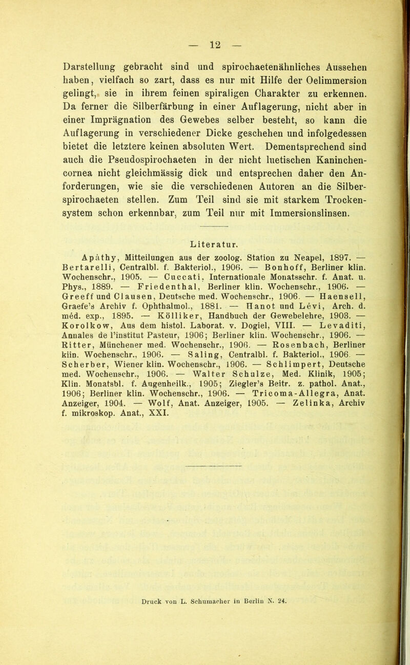 Darstellung gebracht sind und spirochaetenähnliches Aussehen haben, vielfach so zart, dass es nur mit Hilfe der Oelimmersion gelingt, sie in ihrem feinen spiraligen Charakter zu erkennen. Da ferner die Silberfärbung in einer Auflagerung, nicht aber in einer Imprägnation des Gewebes selber besteht, so kann die Auflagerung in verschiedener Dicke geschehen und infolgedessen bietet die letztere keinen absoluten Wert. Dementsprechend sind auch die Pseudospirochaeten in der nicht luetischen Kaninchen- cornea nicht gleichmässig dick und entsprechen daher den An- forderungen, wie sie die verschiedenen Autoren an die Silber- spirochaeten stellen. Zum Teil sind sie mit starkem Trocken- system schon erkennbar, zum Teil nur mit Immersionslinsen. Literatur. Apäthy, Mitteilungen aus der zoolog. Station zu Neapel, 1897. — Bertarelli, Centralbl. f. Bakteriol., 1906. — Bonhoff, Berliner klin. Wochenschr., 1905. — Cuccati, Internationale Monatsschr. f. Anat. u. Phys., 1889. — Friedenthal, Berliner klin. Wochenschr., 1906. — Greeff und Clausen, Deutsche med. Wochenschr., 1906. — Haensell, Graefe’s Archiv f. Ophthalmol., 1881. — Hanot und Levi, Arch. d. med. exp., 1895. — Kolliker, Handbuch der Gewebelehre, 1903. — Korolkow, Aus dem histol. Laborat. v. Dogiel, VIII. — Levaditi, Annales de l’institut Pasteur, 1906; Berliner klin. Wochenschr., 1906. — Ritter, Münchener med. Wochenschr., 1906. — Rosenbach, Berliner kiin. Wochenschr., 1906. — Saling, Centralbl. f. Bakteriol., 1906. — Scherber, Wiener klin. Wochenschr., 1906. — Schlimpert, Deutsche med. Wochenschr., 1906. — Walter Schulze, Med. Klinik, 1905; Klin. Monatsbl. f. Augenheilk., 1905; Ziegler’s Beitr. z. pathol. Anat., 1906; Berliner klin. Wochenschr., 1906. — Tricoma-Allegra, Anat. Anzeiger, 1904. — Wolf, Anat. Anzeiger, 1905. — Zelinka, Archiv f. mikroskop. Anat., XXI. Druck von L. Schumacher in Berlin N. 24.