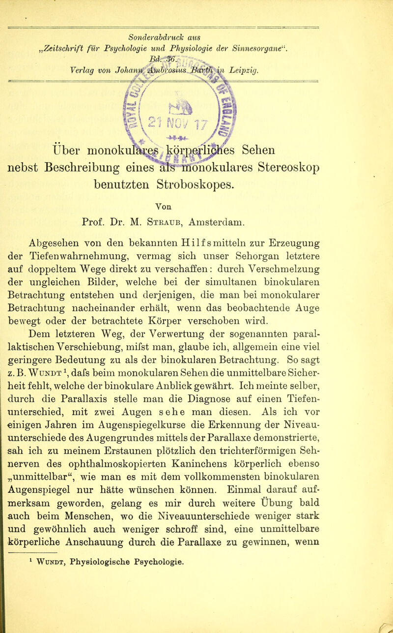 Sonderabdruck aus ^^Zeitschrift für Psychologie und Physiologie der Sinnesorgane''^. Verlag vo7i Johann': Leipzig. iS.) i i\lü i/ l/ Über monokuik;^körp^^ Sehen nebst Beschreibung eine^fe^^fe^ Stereoskop benutzten Stroboskopes. Von Prof. Dr. M. Straub, Amsterdam. Abgesehen von den bekannten Hilfsmitteln zur Erzeugung der Tiefenwahrnehmung, vermag sich unser Sehorgan letztere auf doppeltem Wege direkt zu verschaffen: durch Verschmelzung der ungleichen Bilder, welche bei der simultanen binokularen Betrachtung entstehen und derjenigen, die man bei monokularer Betrachtung nacheinander erhält, wenn das beobachtende Auge bewegt oder der betrachtete Körper verschoben wird. Dem letzteren Weg, der Verwertung der sogenannten paral- laktischen Verschiebung, mifst man, glaube ich, allgemein eine viel geringere Bedeutung zu als der binokularen Betrachtung. So sagt z. B. WuNDT dafs beim monokularen Sehen die unmittelbare Sicher- heit fehlt, welche der binokulare Anblick gewährt. Ich meinte selber, durch die Parallaxis stelle man die Diagnose auf einen Tiefen- unterschied, mit zwei Augen sehe man diesen. Als ich vor einigen Jahren im Augenspiegelkurse die Erkennung der Niveau- unterschiede des Augengrundes mittels der Parallaxe demonstrierte, sah ich zu meinem Erstaunen plötzlich den trichterförmigen Seh- nerven des ophthalmoskopierten Kaninchens körperlich ebenso ,,unmittelbar“, wie man es mit dem vollkommensten binokularen Augenspiegel nur hätte wünschen können. Einmal darauf auf- merksam geworden, gelang es mir durch weitere Übung bald auch beim Menschen, wo die Niveauunterschiede weniger stark und gewöhnlich auch weniger schroff sind, eine unmittelbare körperliche Anschauung durch die Parallaxe zu gewinnen, wenn ^ WüNDT, Physiologische Psychologie.