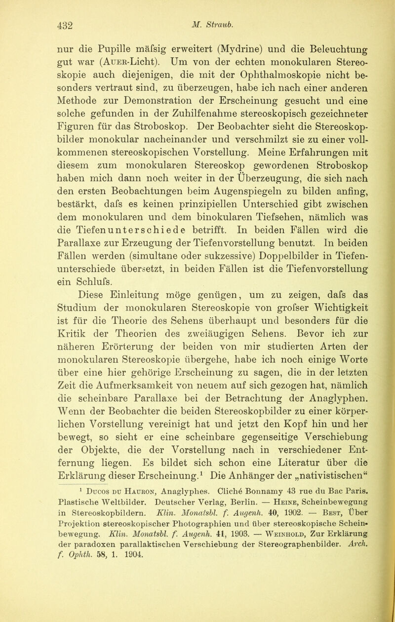 nur die Pupille mäfsig erweitert (Mydrine) und die Beleuchtung gut war (Auee-Licht). Um von der echten monokularen Stereo- skopie auch diejenigen, die mit der Ophthalmoskopie nicht be- sonders vertraut sind, zu überzeugen, habe ich nach einer anderen Methode zur Demonstration der Erscheinung gesucht und eine solche gefunden in der Zuhilfenahme stereoskopisch gezeichneter Figuren für das Stroboskop. Der Beobachter sieht die Stereoskop- bilder monokular nacheinander und verschmilzt sie zu einer voll- kommenen stereoskopischen Vorstellung. Meine Erfahrungen mit diesem zum monokularen Stereoskop gewordenen Stroboskop haben mich dann noch weiter in der Überzeugung, die sich nach den ersten Beobachtungen beim Augenspiegeln zu bilden anfing, bestärkt, dafs es keinen prinzipiellen Unterschied gibt zwischen dem monokularen und dem binokularen Tiefsehen, nämlich was die Tiefenunterschiede betrifft. In beiden Fällen wird die Parallaxe zur Erzeugung der Tiefenvorstellung benutzt. In beiden Fällen werden (simultane oder sukzessive) Doppelbilder in Tiefen- unterschiede übersetzt, in beiden Fällen ist die Tiefenvorstellung ein Schlufs. Diese Einleitung möge genügen, um zu zeigen, dafs das Studium der monokularen Stereoskopie von grofser Wichtigkeit ist für die Theorie des Sehens überhaupt und besonders für die Kritik der Theorien des zweiäugigen Sehens. Bevor ich zur näheren Erörterung der beiden von mir studierten Arten der monokularen Stereoskopie übergehe, habe ich noch einige Worte über eine hier gehörige Erscheinung zu sagen, die in der letzten Zeit die Aufmerksamkeit von neuem auf sich gezogen hat, nämlich die scheinbare Parallaxe bei der Betrachtung der Anaglyphen. Wenn der Beobachter die beiden Stereoskopbilder zu einer körper- lichen Vorstellung vereinigt hat und jetzt den Kopf hin und her bewegt, so sieht er eine scheinbare gegenseitige Verschiebung der Objekte, die der Vorstellung nach in verschiedener Ent- fernung liegen. Es bildet sich schon eine Literatur über die Erklärung dieser Erscheinung.^ Die Anhänger der „nativistischen“ ^ Ducos DU Haueon, Anaglyphes. Glicht Bonnamy 43 rue du Bac Paris. Plastische Weltbilder. Deutscher Verlag, Berlin. — Heine, Scheinbewegung in Stereoskopbildern. lUin. Monatsbl. f. Augenh. 40, 1902. — Best, Über Projektion stereoskopischer Photographien und über stereoskopische Schein- bewegung. Klin. Monatsbl. f. Augenh. 41, 1903. — Weinhold, Zur Erklärung der paradoxen parallaktischen Verschiebung der Stereographenbilder. Arch. f. Ophth. 58, 1. 1904.