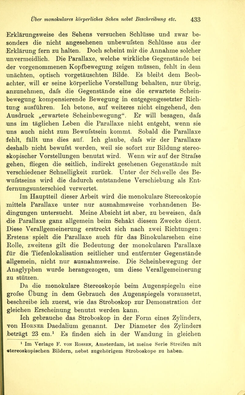 Erklärungsweise des Sehens versuchen Schlüsse und zwar be- sonders die nicht angesehenen unbewufsten Schlüsse aus der Erklärung fern zu halten. Doch scheint mir die Annahme solcher unvermeidlich. Die Parallaxe, welche wirkliche Gegenstände bei der vorgenommenen Kopfbewegung zeigen müssen, fehlt in dem unächten, optisch vorgetäuschten Bilde. Es bleibt dem Beob- achter, will er seine körperliche Vorstellung behalten, nur übrig, anzunehmen, dafs die Gegenstände eine die erwartete Schein- bewegung kompensierende Bewegung in entgegengesetzter Rich- tung ausführen. Ich betone, auf weiteres nicht eingehend, den Ausdruck „erwartete Scheinbewegung“. Er will besagen, dafs uns im täglichen Leben die Parallaxe nicht entgeht, wenn sie uns auch nicht zum Bewufstsein kommt. Sobald die Parallaxe fehlt, fällt uns dies auf. Ich glaube, dafs wir der Parallaxe deshalb nicht bewufst werden, weil sie sofort zur Bildung stereo- skopischer Vorstellungen benutzt wird. Wenn wir auf der Strafse gehen, fliegen die seitlich, indirekt gesehenen Gegenstände mit verschiedener Schnelligkeit zurück. Unter der Schwelle des Be- wufstseins wird die dadurch entstandene Verschiebung als Ent- fernungsunterschied verwertet. Im Hauptteil dieser Arbeit wird die monokulare Stereoskopie mittels Parallaxe unter nur ausnahmsweise vorhandenen Be- dingungen untersucht. Meine Absicht ist aber, zu beweisen, dafs die Parallaxe ganz allgemein beim Sehakt diesem Zwecke dient. Diese Verallgemeinerung erstreckt sich nach zwei Richtungen: Erstens spielt die Parallaxe auch für das Binokularsehen eine Rolle, zweitens gilt die Bedeutung der monokularen Parallaxe für die Tiefenlokalisation seitlicher und entfernter Gegenstände allgemein, nicht nur ausnahmsweise. Die Scheinbewegung der Anaglyphen wurde herangezogen, um diese Verallgemeinerung zu stützen. Da die monokulare Stereoskopie beim Augenspiegeln eine grofse Übung in dem Gebrauch des Augenspiegels voraussetzt, beschreibe ich zuerst, wie das Stroboskop zur Demonstration der gleichen Erscheinung benutzt werden kann. Ich gebrauche das Stroboskop in der Form eines Zylinders, von Hornee Daedalium genannt. Der Diameter des Zylinders beträgt 23 cm.^ Es finden sich in der Wandung in gleichen ^ Im Verlage F. von Kossen, Amsterdam, ist meine Serie Streifen mit «tereoskopischen Bildern, nebst zugehörigem Stroboskope zu haben.