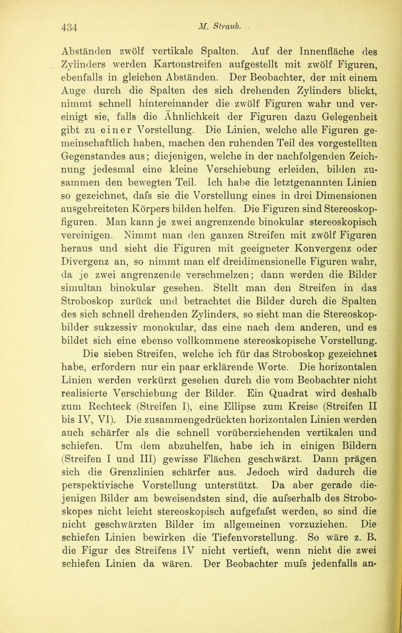 Abständen zwölf vertikale Spalten. Auf der Innenfläche des Zylinders werden Kartonstreifen aufgestellt mit zwölf Figuren, ebenfalls in gleichen Abständen. Der Beobachter, der mit einem Auge durch die Spalten des sich drehenden Zylinders blickt, nimmt schnell hintereinander die zwölf Figuren wahr und ver- einigt sie, falls die Ähnlichkeit der Figuren dazu Gelegenheit gibt zu einer Vorstellung. Die Linien, welche alle Figuren ge- meinschaftlich haben, machen den ruhenden Teil des vorgestellten Gegenstandes aus; diejenigen, welche in der nachfolgenden Zeich- nung jedesmal eine kleine Verschiebung erleiden, bilden zu- sammen den bewegten Teil. Ich habe die letztgenannten Linien so gezeichnet, dafs sie die Vorstellung eines in drei Dimensionen ausgebreiteten Körpers bilden helfen. Die Figuren sind Stereoskop- figuren. Man kann je zwei angrenzende binokular stereoskopisch vereinigen. Nimmt man den ganzen Streifen mit zwölf Figuren heraus und sieht die Figuren mit geeigneter Konvergenz oder Divergenz an, so nimmt man elf dreidimensionelle Figuren wahr, da je zwei angrenzende verschmelzen; dann werden die Bilder simultan binokular gesehen. Stellt man den Streifen in das Stroboskop zurück und betrachtet die Bilder durch die Spalten des sich schnell drehenden Zylinders, so sieht man die Stereoskop- bilder sukzessiv monokular, das eine nach dem anderen, und es bildet sich eine ebenso vollkommene stereoskopische Vorstellung. Die sieben Streifen, welche ich für das Stroboskop gezeichnet habe, erfordern nur ein paar erklärende Worte. Die horizontalen Linien werden verkürzt gesehen durch die vom Beobachter nicht realisierte Verschiebung der Bilder. Ein Quadrat wird deshalb zum Rechteck (Streifen I), eine Ellipse zum Kreise (Streifen II bis IV, VI). Die zusammengedrückten horizontalen Linien werden auch schärfer als die schnell vorüberziehenden vertikalen und schiefen. Um dem abzuhelfen, habe ich in einigen Bildern (Streifen I und III) gewisse Flächen geschwärzt. Dann prägen sich die Grenzlinien schärfer aus. Jedoch wird dadurch die perspektivische Vorstellung unterstützt. Da aber gerade die- jenigen Bilder am beweisendsten sind, die aufserhalb des Strobo- skopes nicht leicht stereoskopisch aufgefafst werden, so sind die nicht geschwärzten Bilder im allgemeinen vorzuziehen. Die schiefen Linien bewirken die Tiefenvorstellung. So wäre z. B. die Figur des Streifens IV nicht vertieft, wenn nicht die zwei schiefen Linien da wären. Der Beobachter mufs jedenfalls an-