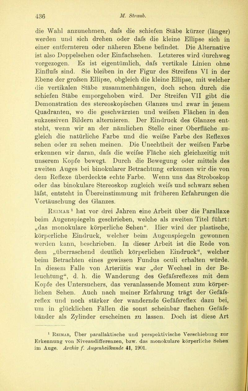 die Wahl anzunehmen, dafs die schiefen Stäbe kürzer (länger) werden und sich drehen oder dafs die kleine Ellipse sich in einer entfernteren oder näheren Ebene befindet. Die Alternative ist also Doppelsehen oder Einfachsehen. Letzteres wird durchweg vorgezogen. Es ist eigentümlich, dafs vertikale Linien ohne Einflufs sind. Sie bleiben in der Figur des Streifens VI in der Ebene der grofsen Ellipse, obgleich die kleine Ellipse, mit welcher die vertikalen Stäbe Zusammenhängen, doch schon durch die schiefen Stäbe emporgehoben wird. Der Streifen VII gibt die Demonstration des stereoskopischen Glanzes und zwar in jenem Quadranten, wo die geschwärzten und weifsen Flächen in den sukzessiven Bildern alternieren. Der Eindruck des Glanzes ent- steht, wenn wir an der nämlichen Stelle einer Oberfläche zu- gleich die natürliche Farbe und die weifse Farbe des Reflexes sehen oder zu sehen meinen. Die Unechtheit der weifsen Farbe erkennen wir daran, dafs die weifse Fläche sich gleichzeitig mit unserem Kopfe bewegt. Durch die Bewegung oder mittels des zweiten Auges bei binokularer Betrachtung erkennen wir die von dem Reflexe überdeckte echte Farbe. Wenn uns das Stroboskop oder das binokulare Stereoskop zugleich weifs und schwarz sehen läfst, entsteht in Übereinstimmung mit früheren Erfahrungen die Vortäuschung des Glanzes. Reimar ^ hat vor drei Jahren eine Arbeit über die Parallaxe beim Augensjflegeln geschrieben, welche als zweiten Titel führt: „das monokulare körperliche Sehen^‘. Hier wird der plastische, körperliche Eindruck, welcher beim Augenspiegeln gewonnen werden kann, beschrieben. In dieser Arbeit ist die Rede von. dem „überraschend deutlich körperlichen Eindruck“, welcher beim Betrachten eines gewissen Fundus oculi erhalten würde. In diesem Falle von Arteriitis war „der Wechsel in der Be- leuchtung“, d. h. die Wanderung des Gefäfsreflexes mit dem Kopfe des Untersuchers, das veranlassende Moment zum körper- lichen Sehen. Auch nach meiner Erfahrung trägt der Gefäfs- reflex und noch stärker der wandernde Gefäfsreflex dazu bei, um in glücklichen Fällen die sonst scheinbar flachen Gefäfs- bänder als Zylinder erscheinen zu lassen. Doch ist diese Art ^ Reimar, Über parallaktische und perspektivische Verschiebung zur Erkennung von Niveaudifferenzen, bzw. das monokulare körperliche Seheii im Auge. Archiv f. Augenheilkunde 41, 1901.