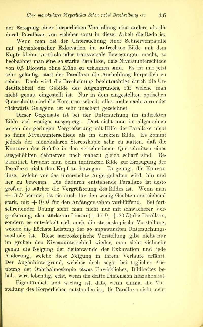 der Erregung einer körperlichen Vorstellung eine andere als die durch Parallaxe, von welcher sonst in dieser Arbeit die Rede ist. Wenn man bei der Untersuchung einer Sehnervenpapille mit physiologischer Exkavation im aufrechten Bilde mit dem Kopfe kleine vertikale oder transversale Bewegungen macht, so beobachtet man eine so starke Parallaxe, dafs Niveauunterschiede von 0,5 Dioptrie ohne Mühe zu erkennen sind. Es ist mir jetzt sehr geläufig, statt der Parallaxe die Aushöhlung körperlich zu sehen. Doch wird die Erscheinung beeinträchtigt durch die Un- deutlichkeit der Gebilde des Augengrundes, für welche man nicht genau eingestellt ist. Nur in dem eingestellten optischen Querschnitt sind die Konturen scharf; alles mehr nach vorn oder rückwärts Gelegene, ist sehr unscharf gezeichnet. Dieser Gegensatz ist bei der Untersuchung im indirekten Bilde viel weniger ausgeprägt. Dort sieht man im allgemeinen wegen der geringen Vergröfserung mit Hilfe der Parallaxe nicht so feine Niveauunterschiede als im direkten Bilde. Es kommt jedoch der monokularen Stereoskopie sehr zu statten, dafs die Konturen der Gefäfse in den verschiedenen Querschnitten eines ausgehöhlten Sehnerven noch nahezu gleich scharf sind. Be- kanntlich braucht man beim indirekten Bilde zur Erzeugung der Parallaxe nicht den Kopf zu bewegen. Es genügt, die Konvex- linse, welche vor das untersuchte Auge gehalten wird, hin und her zu bewegen. Die dadurch entstehende Parallaxe ist desto gröfser, je stärker die Vergröfserung des Bildes ist. Wenn man 13 D benutzt, ist sie auch für den wenig Geübten ausreichend stark, mit -|- 10 D für den Anfänger schon verblüffend. Bei fort- schreitender Übung sieht man nicht nur mit schwächerer Ver- gröfserung, also stärkeren Linsen (-|- 17 D, -f-20i)) die Parallaxe, sondern es entwickelt sich auch die stereoskopische Vorstellung, welche die höchste Leistung der so angewandten Untersuchungs- methode ist. Diese stereoskopische Vorstellung gibt nicht nur im groben den Niveauunterschied wieder, man sieht vielmehr genau die Neigung der Seiten wände der Exkavation und jede Änderung, welche diese Neigung in ihrem Verlaufe erfährt. Der Augenhintergrund, welcher doch sogar bei täglicher Aus- übung der Ophthalmoskopie etwas Unwirkliches, Bildhaftes be- hält, wird lebendig, echt, wenn die dritte Dimension hinzukommt. Eigentümlich und wichtig ist, dafs, wenn einmal die Vor- stellung des Körperlichen entstanden ist, die Parallaxe nicht mehr