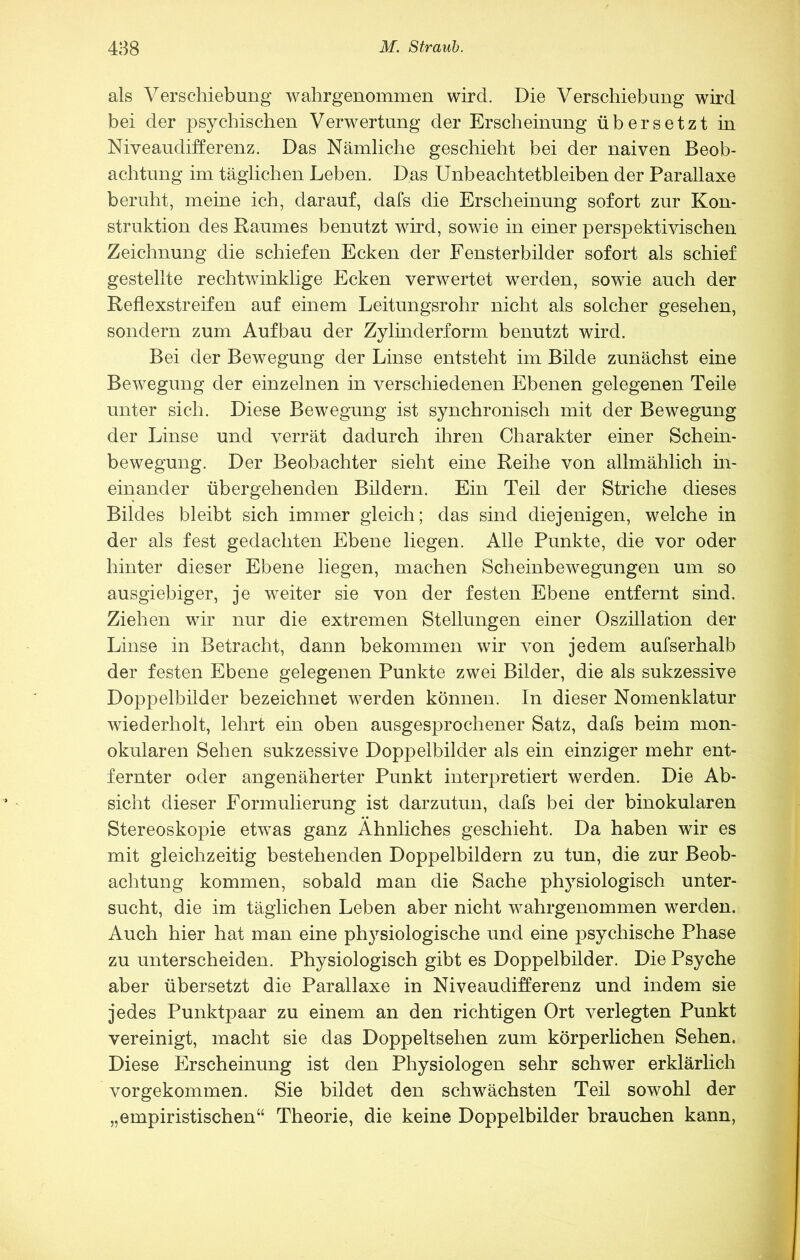 als Verschiebung wahrgenommen wird. Die Verschiebung wird bei der psychischen Verwertung der Erscheinung übersetzt in Niveaudifterenz. Das Nämliche geschieht bei der naiven Beob- achtung im täglichen Leben. Das Unbeachtetbleiben der Parallaxe beruht, meine ich, darauf, dafs die Erscheinung sofort zur Kon- struktion des Baumes benutzt wird, sowie in einer perspektivischen Zeichnung die schiefen Ecken der Fensterbilder sofort als schief gestellte rechtwinklige Ecken verwertet werden, sowie auch der Reflexstreifen auf einem Leitungsrohr nicht als solcher gesehen, sondern zum Aufbau der Zylinderform benutzt wird. Bei der Bewegung der Linse entsteht im Bilde zunächst eine Bewegung der einzelnen in verschiedenen Ebenen gelegenen Teile unter sich. Diese Bewegung ist synchronisch mit der Bewegung der Linse und verrät dadurch ihren Charakter einer Schein- bewegung. Der Beobachter sieht eine Reihe von allmählich m- einander übergehenden Bildern. Ein Teil der Striche dieses Bildes bleibt sich immer gleich; das sind diejenigen, welche in der als fest gedachten Ebene liegen. Alle Punkte, die vor oder hinter dieser Ebene liegen, machen Scheinbewegungen um so ausgiebiger, je weiter sie von der festen Ebene entfernt sind. Ziehen wir nur die extremen Stellungen einer Oszillation der Linse in Betracht, dann bekommen wir von jedem aufserhalb der festen Ebene gelegenen Punkte zwei Bilder, die als sukzessive Doppelbilder bezeichnet werden können. In dieser Nomenklatur wiederholt, lehrt ein oben ausgesprochener Satz, dafs beim mon- okularen Sehen sukzessive Doppelbilder als ein einziger mehr ent- fernter oder angenäherter Punkt interpretiert werden. Die Ab- sicht dieser Formulierung ist darzutun, dafs bei der binokularen Stereoskopie etwas ganz Ähnliches geschieht. Da haben wir es mit gleichzeitig bestehenden Doppelbildern zu tun, die zur Beob- achtung kommen, sobald man die Sache physiologisch unter- sucht, die im täglichen Leben aber nicht wahrgenommen werden. Auch hier hat man eine physiologische und eine ]3sychische Phase zu unterscheiden. Physiologisch gibt es Doppelbilder. Die Psyche aber übersetzt die Parallaxe in Niveaudifferenz und indem sie jedes Punktpaar zu einem an den richtigen Ort verlegten Punkt vereinigt, macht sie das Doppeltsehen zum körperlichen Sehen. Diese Erscheinung ist den Physiologen sehr schwer erklärlich vorgekommen. Sie bildet den schwächsten Teil sowohl der „empiristischen“ Theorie, die keine Doppelbilder brauchen kann.