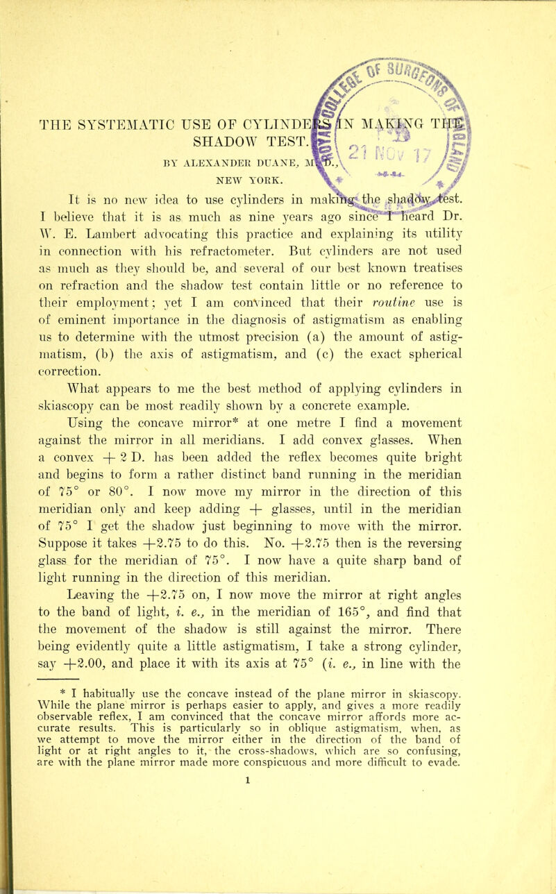 SHADOW TEST. BY ALEXANDER DUANE, ]\ NEW YORK. It is no new idea to nse cylinders in maki54g!;The .shadd^^-test. I believe that it is as mucli as nine years ago sinc^U Heard Dr. E. Lambert advocating this practice and explaining its utility in connection with his refractometer. But cylinders are not used as much as they should be, and several of our best known treatises on refraction and the shadow test contain little or no reference to their employment; yet I am convinced that their r^outine use is of eminent importance in the diagnosis of astigmatism as enabling us to determine with the utmost precision (a) the amount of astig- matism, (b) the axis of astigmatism, and (c) the exact spherical correction. What appears to me the best method of applying cylinders in skiascopy can be most readily shown by a concrete example. Using the concave mirror^ at one metre I find a movement against the mirror in all meridians. I add convex glasses. When a convex -j- 2 D. has been added the reflex becomes quite bright and begins to form a rather distinct band running in the meridian of 75° or 80°. I now move my mirror in the direction of this meridian only and keep adding glasses, until in the meridian of 75° I get the shadow just beginning to move with the mirror. Suppose it takes to do this. No. -j-2.75 then is the reversing glass for the meridian of 75°. I now have a quite sharp band of light running in the direction of this meridian. Leaving the +2.75 on, I now move the mirror at right angles to the band of light, i. e., in the meridian of 165°, and find that the movement of the shadow is still against the mirror. There being evidently quite a little astigmatism, I take a strong cylinder, say +2.00, and place it with its axis at 75° {i. e., in line with the * I habitually use the concave instead of the plane mirror in skiascopy. While the plane mirror is perhaps easier to apply, and gives a more readily observable reflex, I am convinced that the concave mirror affords more ac- curate results. This is particularly so in oblique astigmatism, when, as we attempt to move the mirror either in the direction of the band of light or at right angles to it, the cross-shadows, which are so confusing, are with the plane mirror made more conspicuous and more difircult to evade.