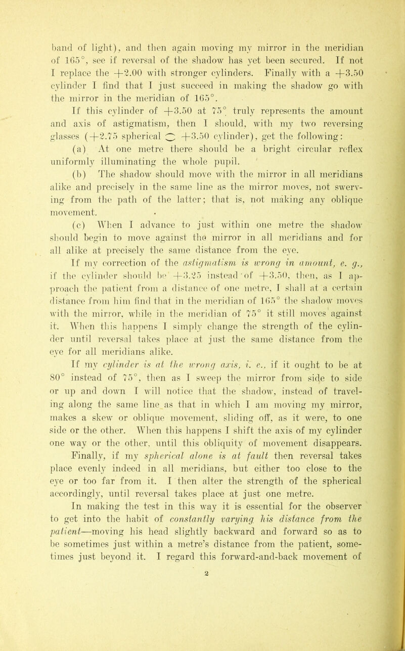 band of light), and then again moving mirror in the meridian of 165°, see if reversal of the shadow has yet been secured. If not I replace tlie +3.00 with stronger cylinders. Finally with a +3.50 cylinder I find that I just succeed in making the shadow go with the mirror in the meridian of 165°. If this cylinder of +3.50 at 75° truly represents the amount and axis of astigmatism, then I should, with my two reversing glasses (+2.75 spherical 3 +3.50 cylinder), get the following: (a) At one metre there should be a bright circular reflex uniformly illuminating the whole pupil. (h) The shadow should move with tlie mirror in all meridians alike and precisely in the same line as the mirror moves, not swerv- ing from the path of tlie latter; that is, not making any oblique movement. (c) Wlien I advance to just within one metre the shadow should begin to move against the mirror in all meridians and for all alike at precisely the same distance from the eye. If my correction of the astigmatism is ivroiig in amount, e. g., if the cylinder should l)e +3.25 instead of +3.50, tlien, as I ap- •proacli the ])atient from a distance of one metre, I shall at a certain distance from him find that in the meridian of 165° the shadow moves with the mirror, wliile in tlie meridian of 75° it still moves against it. When this happens I simply change the strength of the cylin- der until reversal takes place at just the same distance from the eye for all meridians alike. If my cylinder’ is at the wrong axis, i. e., if it ought to be at 80° instead of 75°, then as I sweep tlie mirror from side to side or up and down I will notice that the shadow, instead of travel- ing along the same line as that in which I am moving my mirror, makes a skew or oblique movement, sliding off, as it were, to one side or the other. When this happens I shift the axis of my cylinder one way or the other, until this obliquity of movement disappears. Finally, if my spherdcal alone is at fault then reversal takes place evenly indeed in all meridians, but either too close to the eye or too far from it. I then alter the strength of the spherical accordingly, until reversal takes place at just one metre. In making the test in this way it is essential for the observer to get into the habit of constantly varying, his distance from the patient—moving his head slightly backward and forward so as to be sometimes just within a metre^s distance from the patient, some- times just beyond it. I regard this forward-and-back movement of
