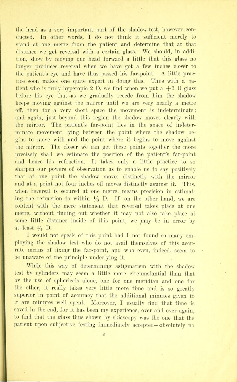 the head as a very important part of the shadow-test, however con- ducted. In other words, I do not think it sufficient merely to stand at one metre from the patient and determine that at that distance we get reversal with a certain glass. We should, in addi- tion, show by moving our head forward a little that this glass no longer produces reversal when we have got a few inches closer to tlie patient’s eye and have thus passed his far-point. A little prac- tice soon makes one quite expert in doing this. Thus with a pa- tient who is truly h^qDeropic 2 D, we find when we put a +3 D glass before his eye that as we gradually recede from him the shadow iveeps moving against the mirror until we are very nearly a metre off, then for a very short space the movement is indeterminate; and again, just beyond this region the shadow moves clearly with the mirror. The patient’s far-point lies in the space of indeter- minate movement lying between the point where the sliadow be- gins to move with and the point wliere it begins to move against the mirror. The closer we can get these points together the more precisely shall we estimate the position of the patient’s far-point and hence his refraction: It takes only a little practice to so sharpen our powers of observation as to enable us to say positively that at one point the shadow moves distinctly with the mirror and at a point not four inches off moves distinctly against it. This, wlmn reversal is secured at one metre, means precision in estimat- ing the refraction to within % D. If on the other hand, we are content with the mere statement that reversal takes place at one metre, without finding out whether it may not also take place at some little distance inside of this point, we ma}^ be in error by at least ^4 D. I would not speak of this point had I not found so many em- ploying the shadow test who do not avail themselves of this accu- rate means of fixing the far-point, and who even, indeed, seem to be unaware of the principle underlying it. While this way of determining astigmatism with tlie shadow test by cylinders may seem a little more circumstantial than that by the use of sphericals alone, one for one meridian and one for the other, it really takes very little more time and is so greatly superior in point of accuracy that the additional minutes given to it are minutes well spent. Moreover, I usually fiud that time is saved in the end, for it has been my experience, over and over again, to find that the glass thus shown by skiascopy was the one that the patient upon subjective testing immediately accepted—-absolutely no