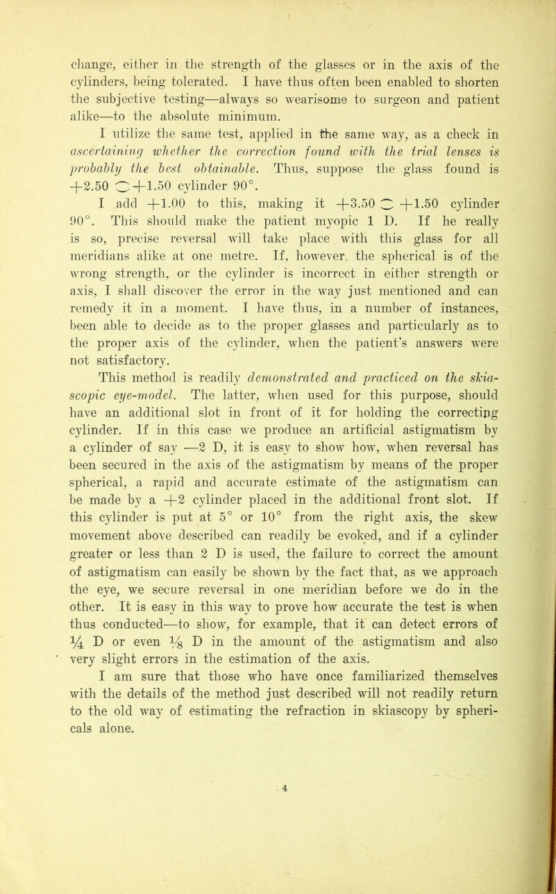 change, either in the strength of the glasses or in the axis of the cylinders, being tolerated. I have thus often been enabled to shorten the subjective testing—always so wearisome to surgeon and patient alike—to the absolute minimum. I utilize the same test, applied in the same way, as a check in ascertainifig whether the correction found ivith the trial lenses is prohahly the best ohtainahle. Thus, suppose the glass found is -}-2.50 O+1-50 cylinder 90°. I add -f 1.00 to this, making it +3.50 3 +1.50 cylinder 90°. This should make the patient myopic 1 D. If he really is so, precise reversal will take place with this glass for all meridians alike at one metre. If, however, the spherical is of the wrong strength, or the cylinder is incorrect in either strength or axis, I shall discover the error in the way just mentioned and can remedy it in a moment. I have thus, in a number of instances, been able to decide as to the proper glasses and particularly as to the proper axis of the cylinder, when the patient’s answers w^ere not satisfactory. This method is readily demonstrated and practiced on the shia- scopic eye-model. The latter, when used for this purpose, should have an additional slot in front of it for holding the correcting cylinder. If in this case we produce an artificial astigmatism by a cylinder of say —2 D, it is easy to show how, when reversal has been secured in the axis of the astigmatism by means of the proper spherical, a rapid and accurate estimate of the astigmatism can be made by a +2 cylinder placed in the additional front slot. If this cylinder is put at 5° or 10° from the right axis, the skew movement above described can readily be evoked, and if a cylinder greater or less than 2 D is used, the failure to correct the amount of astigmatism can easily be shown by the fact that, as we approach the eye, we secure reversal in one meridian before we do in the other. It is easy in this way to prove how accurate the test is when thus conducted—to show, for example, that it can detect errors of 1/4 D or even D in the amount of the astigmatism and also very slight errors in the estimation of the axis. I am sure that those who have once familiarized themselves with the details of the method just described will not readily return to the old way of estimating the refraction in skiascopy by spheri- cals alone.