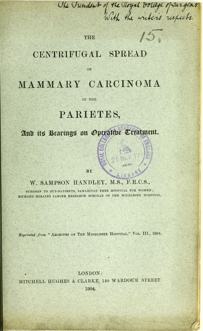 iJil ^ fj'dt 'tful, THE CENTRIFUGAL SPREAD OF MAMMARY CARCINOMA IN THE PARIETBS, anij it^ iScaniis^ ok Citat}ntnt. BY W. SAMPSON HANDLEY, M.S., E.R.C.S., SURGEON TO OUT-PATIENTS, SAMARITAN FREE HOSPITAL FOR WOMEN ; RICHARD HOLLINS CANCER RESEARCH SCHOLAR OF THE MIDDLESEX HOSPITAL. Meprinted from “ARCHIVES OF The Middlesex Hospital,” Vol. III., 1904. . LONDON: MITCHELL HUGHES & CLARKE, 140 WARDOUR STREET. 1904.