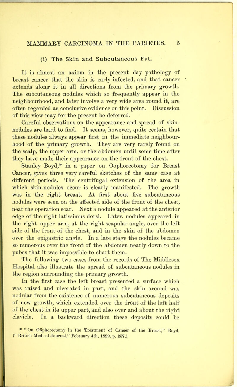 (i) The Skin and Subcutaneous Fat. It is almost an axiom in the present day pathology of breast cancer that the skin is eaidy infected^ and that cancer extends along it in all directions from the primary growth. The subcutaneous nodules which so frequently appear in the neighbourhood, and later involve a very wide area round it, are often regarded as conclusive evidence on this point. Discussion of this view may for the present be deferred. Careful observations on the appearance and spread of skin- nodules are hard to find. It seems, however, quite certain that these nodules always appear first in the immediate neighbour- hood of the primary growth. They are very rarely found on the scalp, the upper arm, or the abdomen until some time after they have made their appearance on the front of the chest. Stanley Boyd,* in a paper on Oophorectomy for Breast Cancer, gives three very careful sketches of the same case at different periods. The centrifugal extension of the area in which skin-nodules occur is clearly manifested. The growth was in the right breast. At first about five subcutaneous nodules were seen on the affected side of the front of the chest, near the operation scar. Next a nodule appeared at the anterior edge of the right latissimus dor si. Later, nodules appeared in the right upper arm, at the right scapular angle, over the left side of the front of the chest, and in the skin of the abdomen over the epigastric angle. In a late stage the nodules became so numerous over the front of the abdomen nearly down to the pubes that it was impossible to chart them. The following two cases from the records of The Middlesex Hospital also illustrate the spread of subcutaneous nodules in the region surrounding the primary growth. In the first case the left breast presented a surface which was raised and ulcerated in part, and the skin around was nodular from the existence of numerous subcutaneous deposits of new growth, which extended over the fr6nt of the left half of the chest in its upper part, and also over and about the right clavicle. In a backward direction these deposits could be * “ On Oophorectomy in the Treatment of Cancer of the Breast,” Boyd. (“ British Medical Journal,” February 4th, 1899, p, 257.)