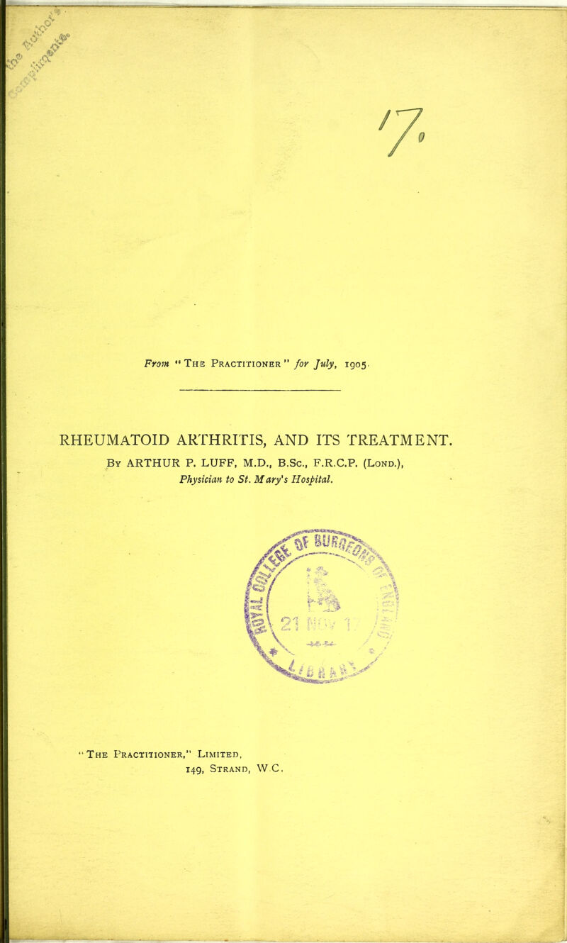 From '’The Practitioner ”/o;' July, 1905. RHEUMATOID ARTHRITIS, AND ITS TREATMENT. By ARTHUR P. LUFF, M.D., B.Sc., F.R.C.P. (Lond.), Physician to St. Mary's Hospital. “The Practitioner,” Limited, 149, Strand, WC.