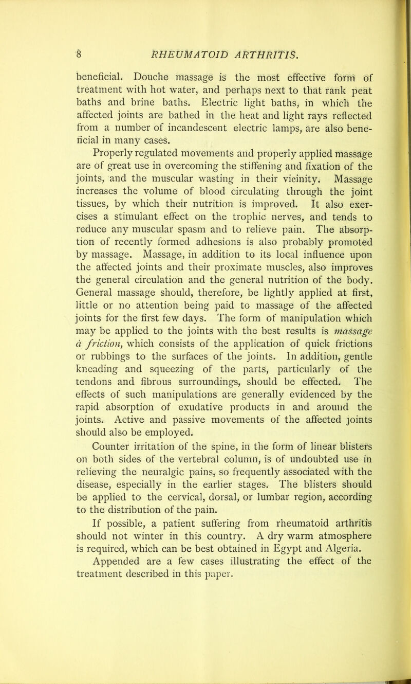 beneficial. Douche massage is the most effective forni of treatment with hot water, and perhaps next to that rank peat baths and brine baths. Electric light baths, in which the affected joints are bathed in the heat and light rays reflected from a number of incandescent electric lamps, are also bene- ficial in many cases. Properly regulated movements and properly applied massage are of great use in overcoming the stiffening and fixation of the joints, and the muscular wasting in their vicinity. Massage increases the volume of blood circulating through the joint tissues, by which their nutrition is improved. It also exer- cises a stimulant effect on the trophic nerves, and tends to reduce any muscular spasm and to relieve pain. The absorp- tion of recently formed adhesions is also probably promoted by massage. Massage, in addition to its local influence upon the affected joints and their proximate muscles, also improves the general circulation and the general nutrition of the body. General massage should, therefore, be lightly applied at first, little or no attention being paid to massage of the affected joints for the first few days. The form of manipulation which may be applied to the joints with the best results is massage d friction^ which consists of the application of quick frictions or rubbings to the surfaces of the joints. In addition, gentle kneading and squeezing of the parts, particularly of the tendons and fibrous surroundings, should be effected. The effects of such manipulations are generally evidenced by the rapid absorption of exudative products in and around the joints. Active and passive movements of the affected joints should also be employed. Counter irritation of the spine, in the form of linear blisters on both sides of the vertebral column, is of undoubted use in relieving the neuralgic pains, so frequently associated with the disease, especially in the earlier stages. The blisters should be applied to the cervical, dorsal, or lumbar region, according to the distribution of the pain. If possible, a patient suffering from rheumatoid arthritis should not winter in this country. A dry warm atmosphere is required, which can be best obtained in Egypt and Algeria. Appended are a few cases illustrating the effect of the treatment described in this paper.